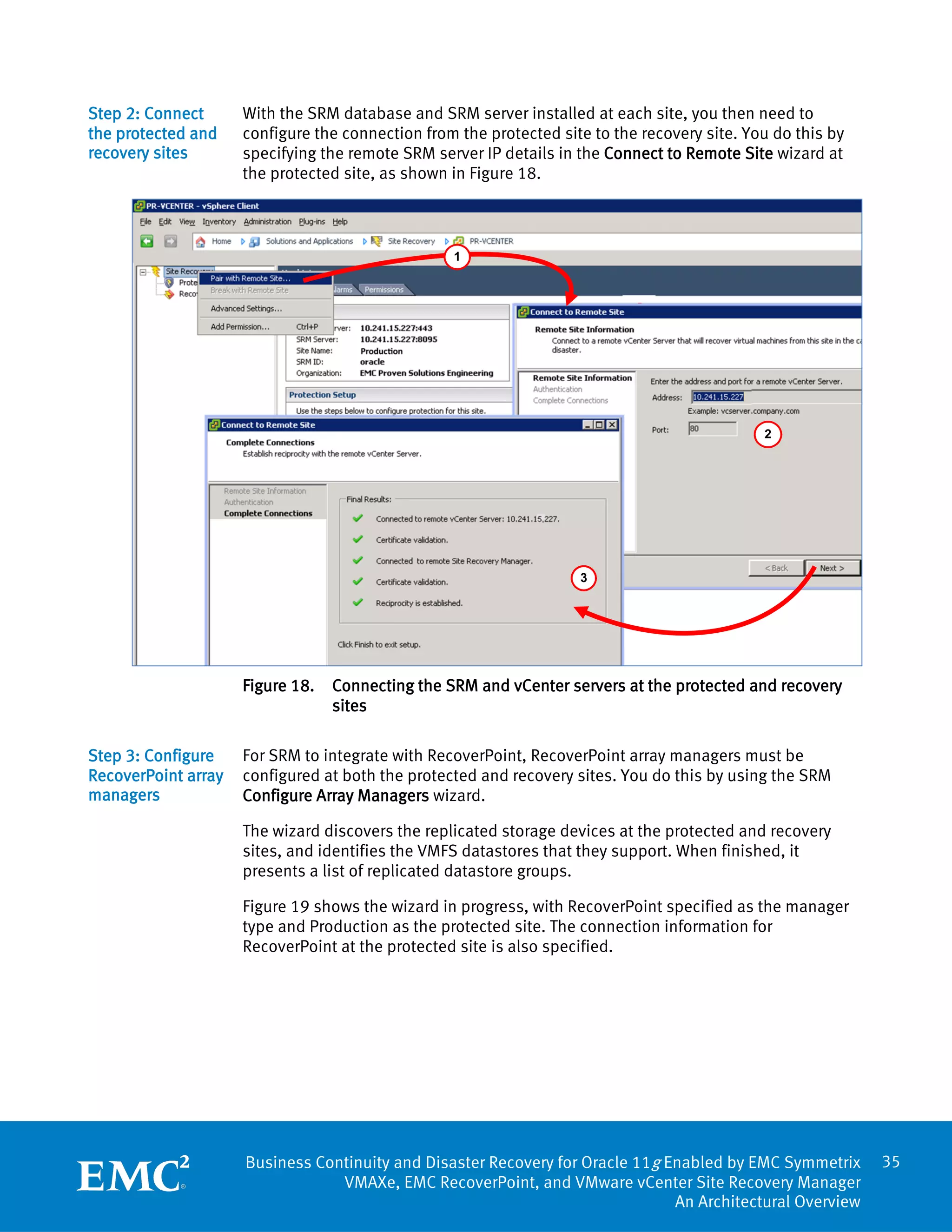 Step 2: Connect      With the SRM database and SRM server installed at each site, you then need to
the protected and    configure the connection from the protected site to the recovery site. You do this by
recovery sites       specifying the remote SRM server IP details in the Connect to Remote Site wizard at
                     the protected site, as shown in Figure 18.



                                                  1




                                                                                              2




                                                                    3




                     Figure 18.   Connecting the SRM and vCenter servers at the protected and recovery
                                  sites

Step 3: Configure    For SRM to integrate with RecoverPoint, RecoverPoint array managers must be
RecoverPoint array   configured at both the protected and recovery sites. You do this by using the SRM
managers             Configure Array Managers wizard.

                     The wizard discovers the replicated storage devices at the protected and recovery
                     sites, and identifies the VMFS datastores that they support. When finished, it
                     presents a list of replicated datastore groups.

                     Figure 19 shows the wizard in progress, with RecoverPoint specified as the manager
                     type and Production as the protected site. The connection information for
                     RecoverPoint at the protected site is also specified.




                     Business Continuity and Disaster Recovery for Oracle 11g Enabled by EMC Symmetrix       35
                                 VMAXe, EMC RecoverPoint, and VMware vCenter Site Recovery Manager
                                                                               An Architectural Overview
 