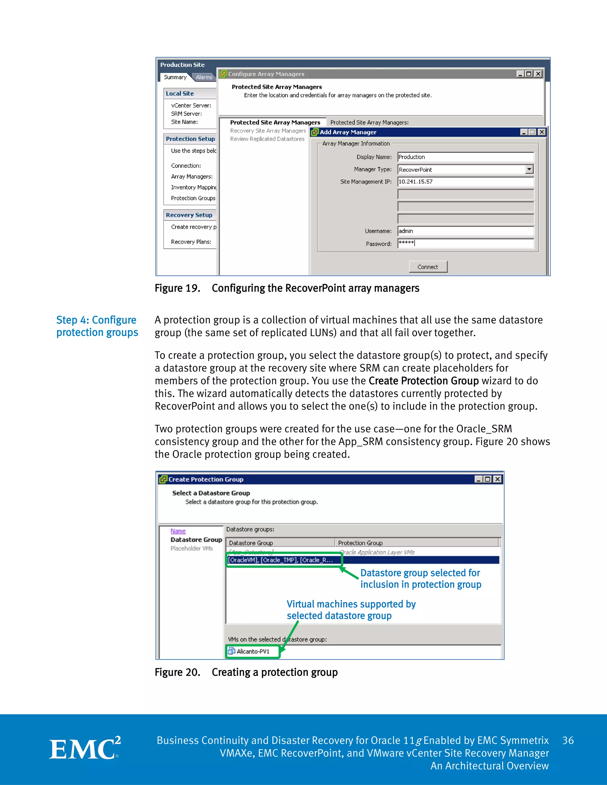 Figure 19.   Configuring the RecoverPoint array managers

Step 4: Configure   A protection group is a collection of virtual machines that all use the same datastore
protection groups   group (the same set of replicated LUNs) and that all fail over together.

                    To create a protection group, you select the datastore group(s) to protect, and specify
                    a datastore group at the recovery site where SRM can create placeholders for
                    members of the protection group. You use the Create Protection Group wizard to do
                    this. The wizard automatically detects the datastores currently protected by
                    RecoverPoint and allows you to select the one(s) to include in the protection group.

                    Two protection groups were created for the use case—one for the Oracle_SRM
                    consistency group and the other for the App_SRM consistency group. Figure 20 shows
                    the Oracle protection group being created.




                                                                 Datastore group selected for
                                                                 inclusion in protection group
                                                 Virtual machines supported by
                                                 selected datastore group




                    Figure 20.   Creating a protection group




                    Business Continuity and Disaster Recovery for Oracle 11g Enabled by EMC Symmetrix         36
                                VMAXe, EMC RecoverPoint, and VMware vCenter Site Recovery Manager
                                                                              An Architectural Overview
 