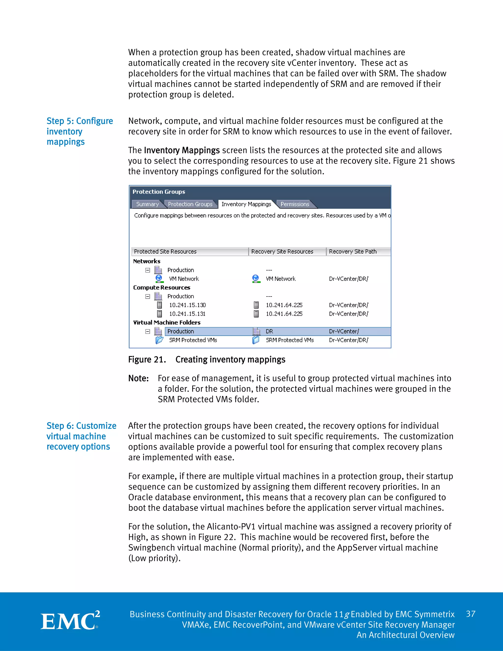 When a protection group has been created, shadow virtual machines are
                    automatically created in the recovery site vCenter inventory. These act as
                    placeholders for the virtual machines that can be failed over with SRM. The shadow
                    virtual machines cannot be started independently of SRM and are removed if their
                    protection group is deleted.

Step 5: Configure   Network, compute, and virtual machine folder resources must be configured at the
inventory           recovery site in order for SRM to know which resources to use in the event of failover.
mappings
                    The Inventory Mappings screen lists the resources at the protected site and allows
                    you to select the corresponding resources to use at the recovery site. Figure 21 shows
                    the inventory mappings configured for the solution.




                    Figure 21.   Creating inventory mappings

                    Note: For ease of management, it is useful to group protected virtual machines into
                          a folder. For the solution, the protected virtual machines were grouped in the
                          SRM Protected VMs folder.

Step 6: Customize   After the protection groups have been created, the recovery options for individual
virtual machine     virtual machines can be customized to suit specific requirements. The customization
recovery options    options available provide a powerful tool for ensuring that complex recovery plans
                    are implemented with ease.

                    For example, if there are multiple virtual machines in a protection group, their startup
                    sequence can be customized by assigning them different recovery priorities. In an
                    Oracle database environment, this means that a recovery plan can be configured to
                    boot the database virtual machines before the application server virtual machines.

                    For the solution, the Alicanto-PV1 virtual machine was assigned a recovery priority of
                    High, as shown in Figure 22. This machine would be recovered first, before the
                    Swingbench virtual machine (Normal priority), and the AppServer virtual machine
                    (Low priority).




                    Business Continuity and Disaster Recovery for Oracle 11g Enabled by EMC Symmetrix          37
                                VMAXe, EMC RecoverPoint, and VMware vCenter Site Recovery Manager
                                                                              An Architectural Overview
 