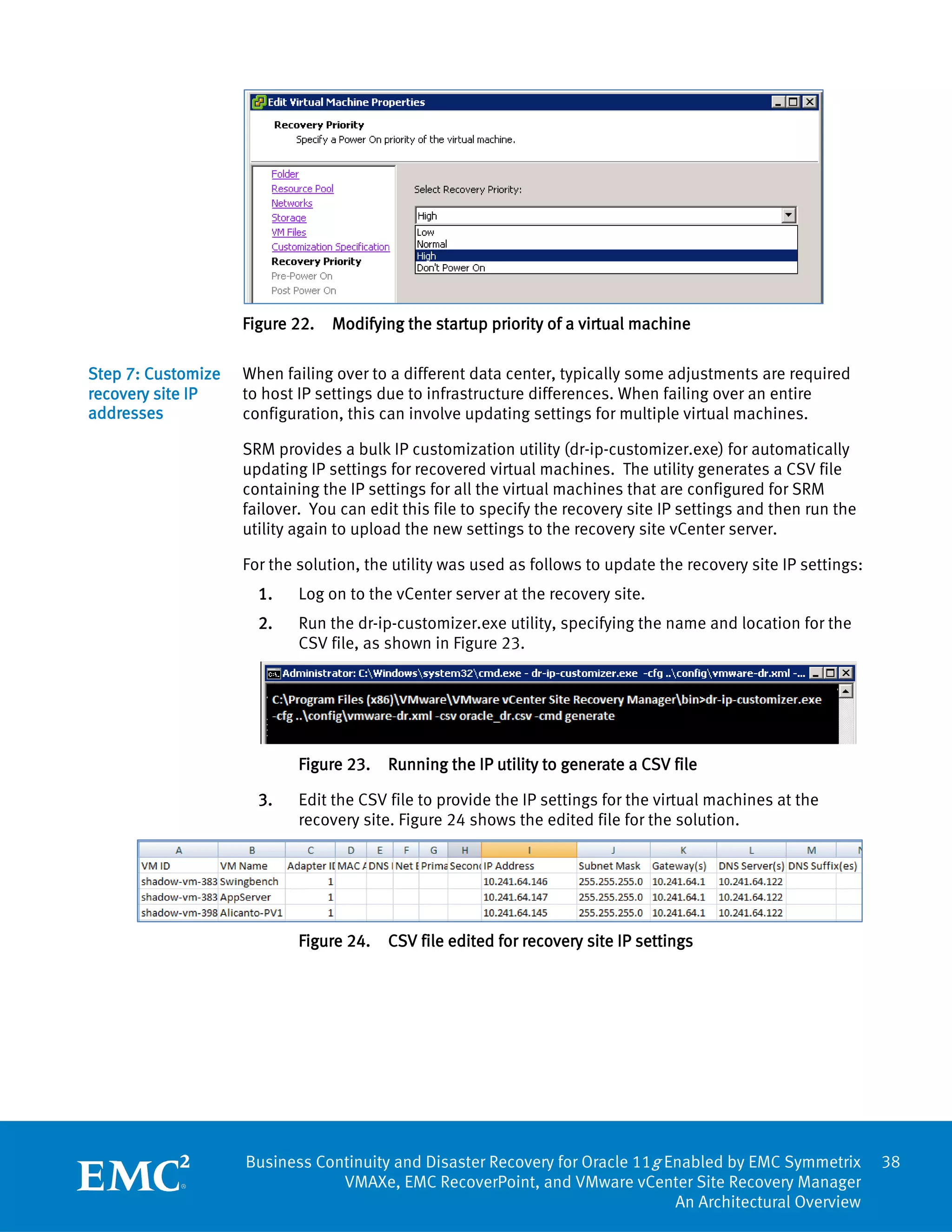 Figure 22.   Modifying the startup priority of a virtual machine

Step 7: Customize   When failing over to a different data center, typically some adjustments are required
recovery site IP    to host IP settings due to infrastructure differences. When failing over an entire
addresses           configuration, this can involve updating settings for multiple virtual machines.

                    SRM provides a bulk IP customization utility (dr-ip-customizer.exe) for automatically
                    updating IP settings for recovered virtual machines. The utility generates a CSV file
                    containing the IP settings for all the virtual machines that are configured for SRM
                    failover. You can edit this file to specify the recovery site IP settings and then run the
                    utility again to upload the new settings to the recovery site vCenter server.

                    For the solution, the utility was used as follows to update the recovery site IP settings:
                      1.    Log on to the vCenter server at the recovery site.
                      2.    Run the dr-ip-customizer.exe utility, specifying the name and location for the
                            CSV file, as shown in Figure 23.




                            Figure 23.   Running the IP utility to generate a CSV file

                      3.    Edit the CSV file to provide the IP settings for the virtual machines at the
                            recovery site. Figure 24 shows the edited file for the solution.




                            Figure 24.   CSV file edited for recovery site IP settings




                    Business Continuity and Disaster Recovery for Oracle 11g Enabled by EMC Symmetrix            38
                                VMAXe, EMC RecoverPoint, and VMware vCenter Site Recovery Manager
                                                                              An Architectural Overview
 