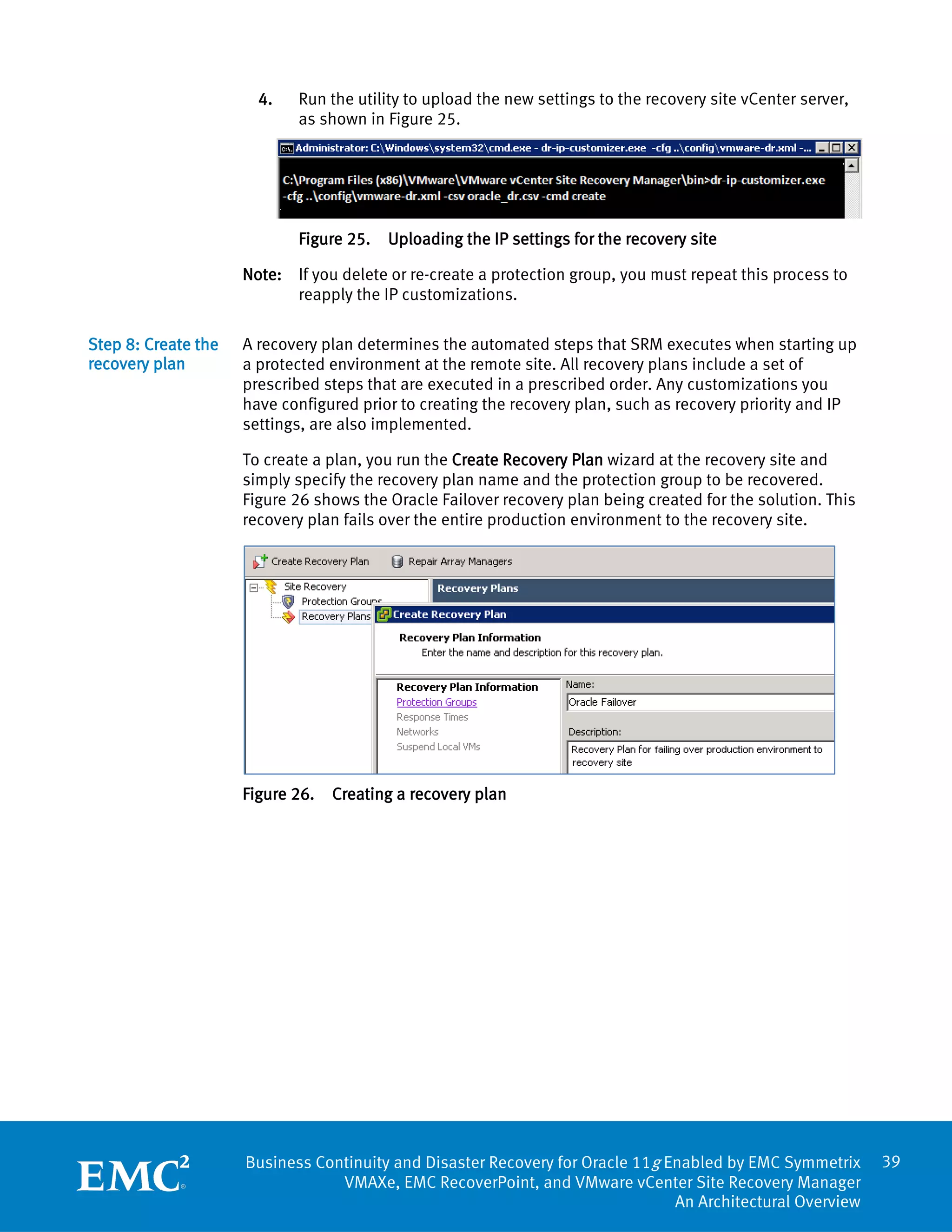 4.   Run the utility to upload the new settings to the recovery site vCenter server,
                            as shown in Figure 25.




                            Figure 25.   Uploading the IP settings for the recovery site

                     Note: If you delete or re-create a protection group, you must repeat this process to
                           reapply the IP customizations.

Step 8: Create the   A recovery plan determines the automated steps that SRM executes when starting up
recovery plan        a protected environment at the remote site. All recovery plans include a set of
                     prescribed steps that are executed in a prescribed order. Any customizations you
                     have configured prior to creating the recovery plan, such as recovery priority and IP
                     settings, are also implemented.

                     To create a plan, you run the Create Recovery Plan wizard at the recovery site and
                     simply specify the recovery plan name and the protection group to be recovered.
                     Figure 26 shows the Oracle Failover recovery plan being created for the solution. This
                     recovery plan fails over the entire production environment to the recovery site.




                     Figure 26.   Creating a recovery plan




                     Business Continuity and Disaster Recovery for Oracle 11g Enabled by EMC Symmetrix        39
                                 VMAXe, EMC RecoverPoint, and VMware vCenter Site Recovery Manager
                                                                               An Architectural Overview
 