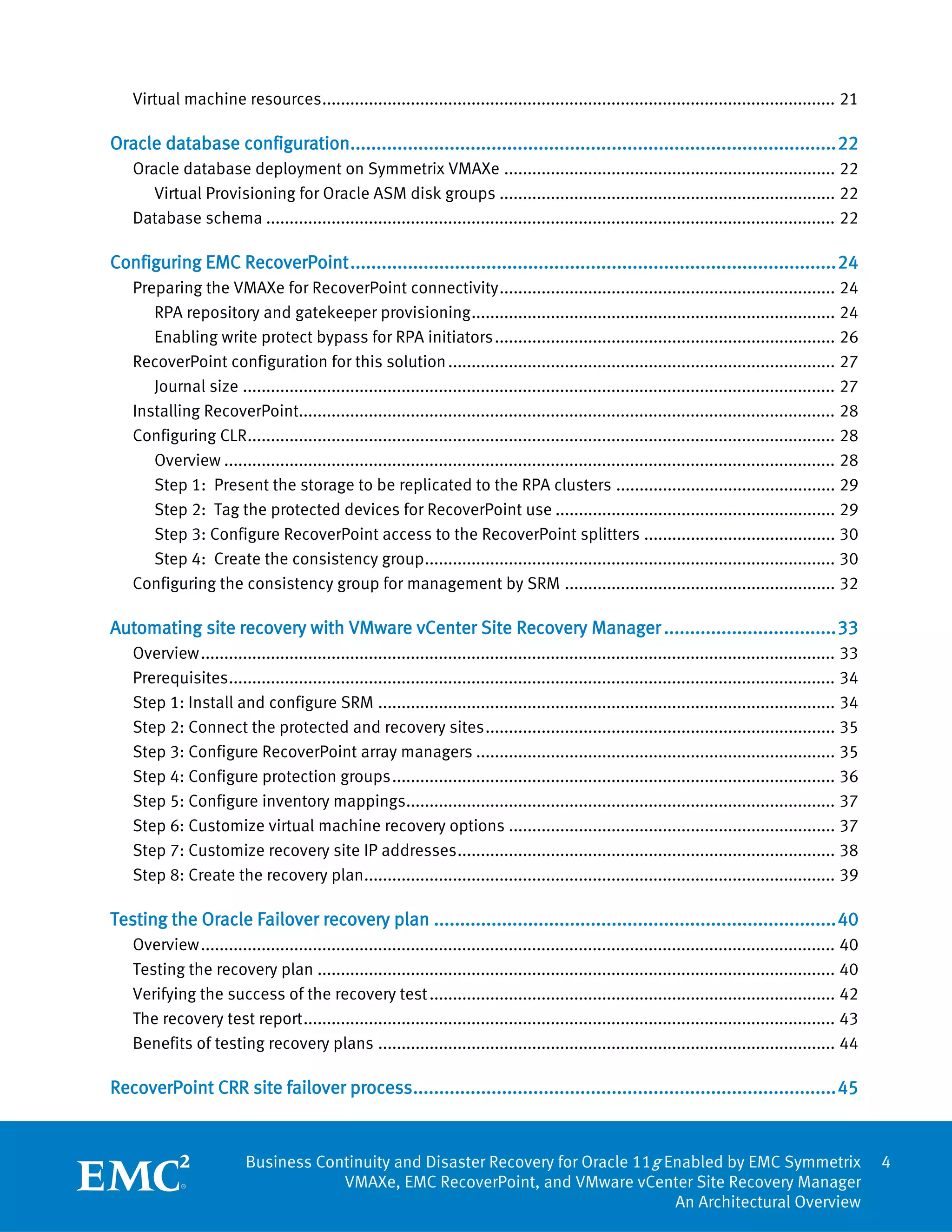 Virtual machine resources .............................................................................................................. 21

Oracle database configuration............................................................................................. 22
   Oracle database deployment on Symmetrix VMAXe ....................................................................... 22
      Virtual Provisioning for Oracle ASM disk groups ........................................................................ 22
   Database schema .......................................................................................................................... 22

Configuring EMC RecoverPoint ............................................................................................. 24
   Preparing the VMAXe for RecoverPoint connectivity ........................................................................ 24
      RPA repository and gatekeeper provisioning .............................................................................. 24
      Enabling write protect bypass for RPA initiators ......................................................................... 26
   RecoverPoint configuration for this solution ................................................................................... 27
      Journal size ............................................................................................................................... 27
   Installing RecoverPoint................................................................................................................... 28
   Configuring CLR .............................................................................................................................. 28
      Overview ................................................................................................................................... 28
      Step 1: Present the storage to be replicated to the RPA clusters ............................................... 29
      Step 2: Tag the protected devices for RecoverPoint use ............................................................ 29
      Step 3: Configure RecoverPoint access to the RecoverPoint splitters ......................................... 30
      Step 4: Create the consistency group ........................................................................................ 30
   Configuring the consistency group for management by SRM .......................................................... 32

Automating site recovery with VMware vCenter Site Recovery Manager ................................. 33
   Overview ........................................................................................................................................ 33
   Prerequisites .................................................................................................................................. 34
   Step 1: Install and configure SRM .................................................................................................. 34
   Step 2: Connect the protected and recovery sites ........................................................................... 35
   Step 3: Configure RecoverPoint array managers ............................................................................. 35
   Step 4: Configure protection groups ............................................................................................... 36
   Step 5: Configure inventory mappings............................................................................................ 37
   Step 6: Customize virtual machine recovery options ...................................................................... 37
   Step 7: Customize recovery site IP addresses ................................................................................. 38
   Step 8: Create the recovery plan..................................................................................................... 39

Testing the Oracle Failover recovery plan ............................................................................. 40
   Overview ........................................................................................................................................ 40
   Testing the recovery plan ............................................................................................................... 40
   Verifying the success of the recovery test ....................................................................................... 42
   The recovery test report .................................................................................................................. 43
   Benefits of testing recovery plans .................................................................................................. 44

RecoverPoint CRR site failover process................................................................................. 45


                          Business Continuity and Disaster Recovery for Oracle 11g Enabled by EMC Symmetrix                                               4
                                      VMAXe, EMC RecoverPoint, and VMware vCenter Site Recovery Manager
                                                                                    An Architectural Overview
 