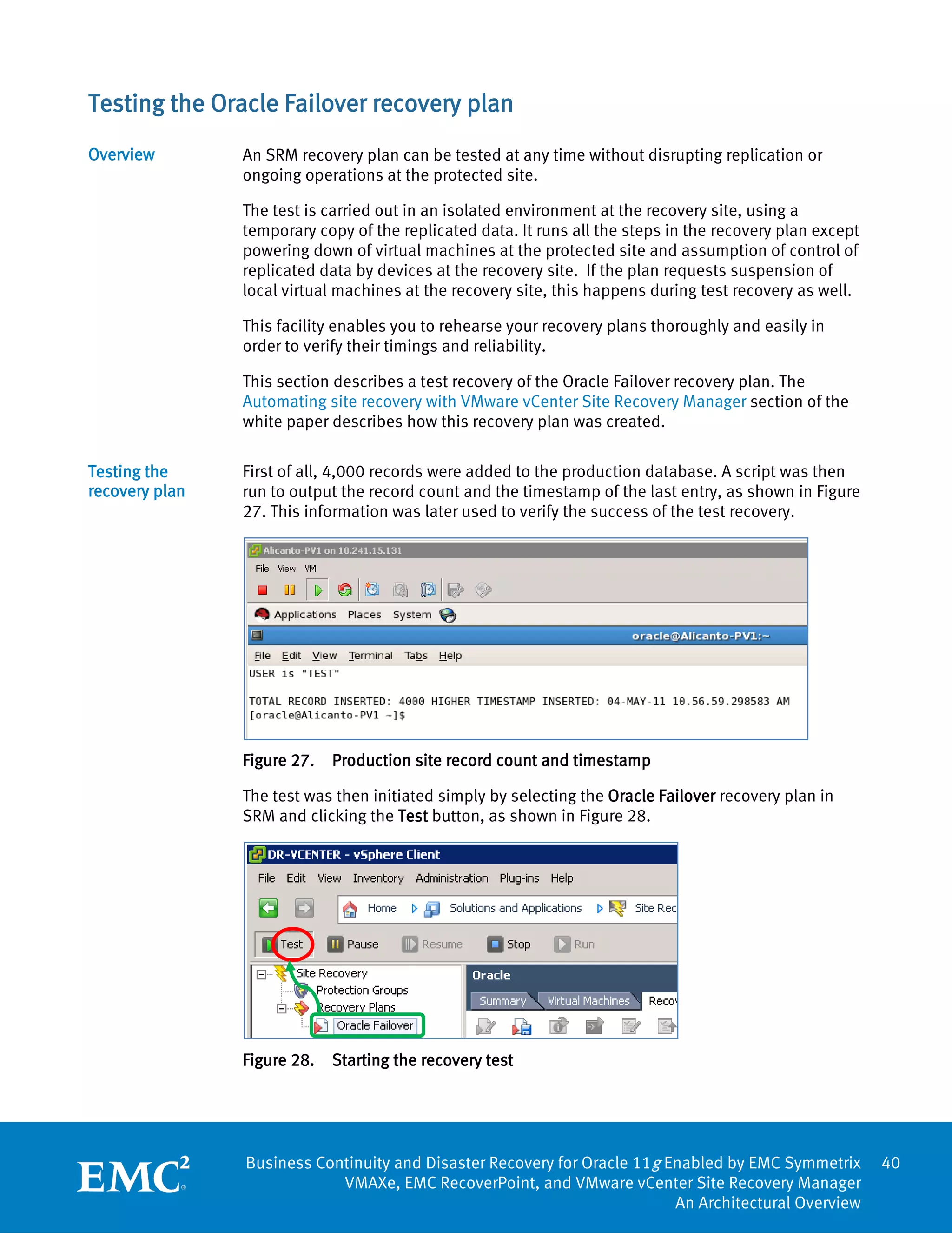 Testing the Oracle Failover recovery plan
Overview        An SRM recovery plan can be tested at any time without disrupting replication or
                ongoing operations at the protected site.

                The test is carried out in an isolated environment at the recovery site, using a
                temporary copy of the replicated data. It runs all the steps in the recovery plan except
                powering down of virtual machines at the protected site and assumption of control of
                replicated data by devices at the recovery site. If the plan requests suspension of
                local virtual machines at the recovery site, this happens during test recovery as well.

                This facility enables you to rehearse your recovery plans thoroughly and easily in
                order to verify their timings and reliability.

                This section describes a test recovery of the Oracle Failover recovery plan. The
                Automating site recovery with VMware vCenter Site Recovery Manager section of the
                white paper describes how this recovery plan was created.

Testing the     First of all, 4,000 records were added to the production database. A script was then
recovery plan   run to output the record count and the timestamp of the last entry, as shown in Figure
                27. This information was later used to verify the success of the test recovery.




                Figure 27.   Production site record count and timestamp

                The test was then initiated simply by selecting the Oracle Failover recovery plan in
                SRM and clicking the Test button, as shown in Figure 28.




                Figure 28.   Starting the recovery test




                Business Continuity and Disaster Recovery for Oracle 11g Enabled by EMC Symmetrix          40
                            VMAXe, EMC RecoverPoint, and VMware vCenter Site Recovery Manager
                                                                          An Architectural Overview
 