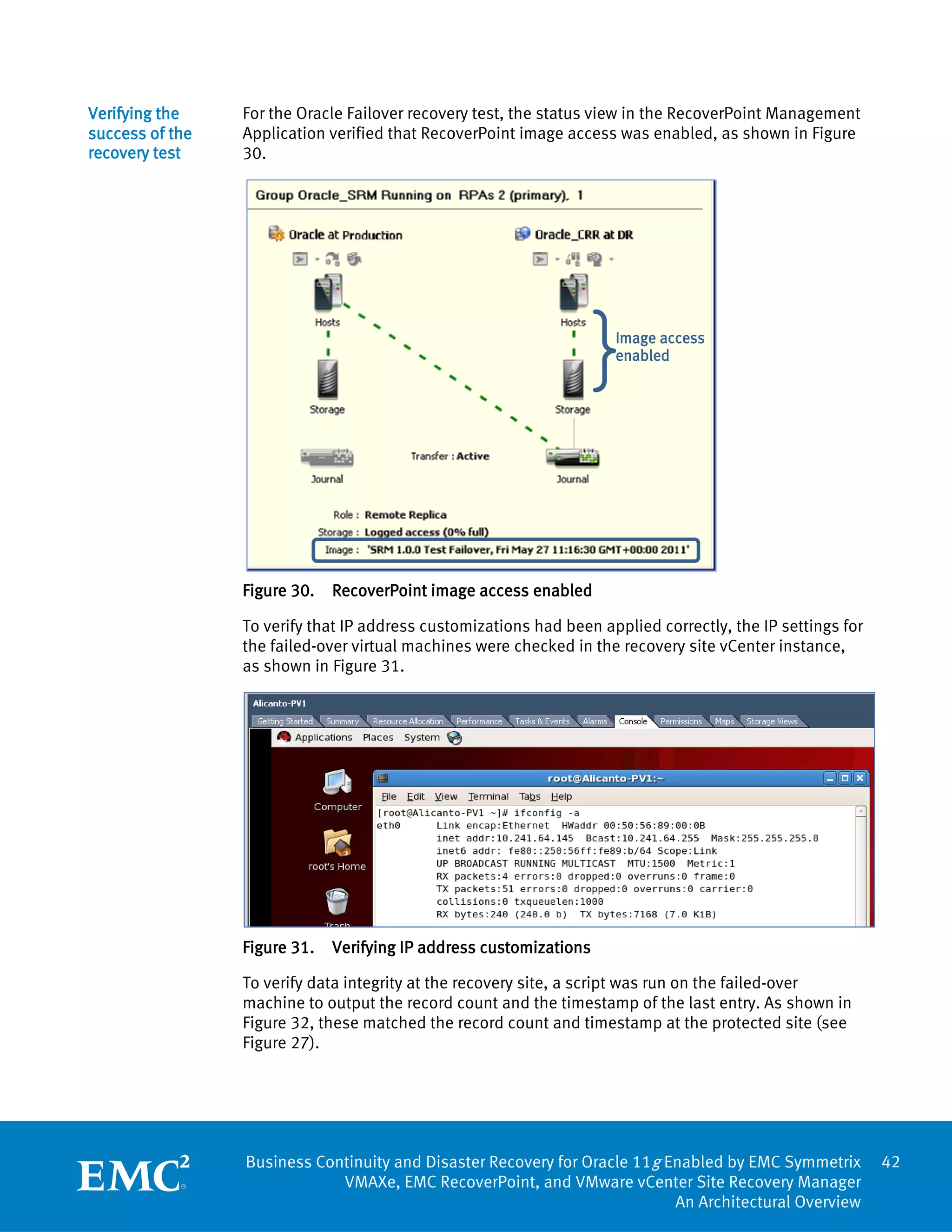 Verifying the    For the Oracle Failover recovery test, the status view in the RecoverPoint Management
success of the   Application verified that RecoverPoint image access was enabled, as shown in Figure
recovery test    30.




                                                               }     Image access
                                                                     enabled




                 Figure 30.   RecoverPoint image access enabled

                 To verify that IP address customizations had been applied correctly, the IP settings for
                 the failed-over virtual machines were checked in the recovery site vCenter instance,
                 as shown in Figure 31.




                 Figure 31.   Verifying IP address customizations

                 To verify data integrity at the recovery site, a script was run on the failed-over
                 machine to output the record count and the timestamp of the last entry. As shown in
                 Figure 32, these matched the record count and timestamp at the protected site (see
                 Figure 27).




                 Business Continuity and Disaster Recovery for Oracle 11g Enabled by EMC Symmetrix          42
                             VMAXe, EMC RecoverPoint, and VMware vCenter Site Recovery Manager
                                                                           An Architectural Overview
 