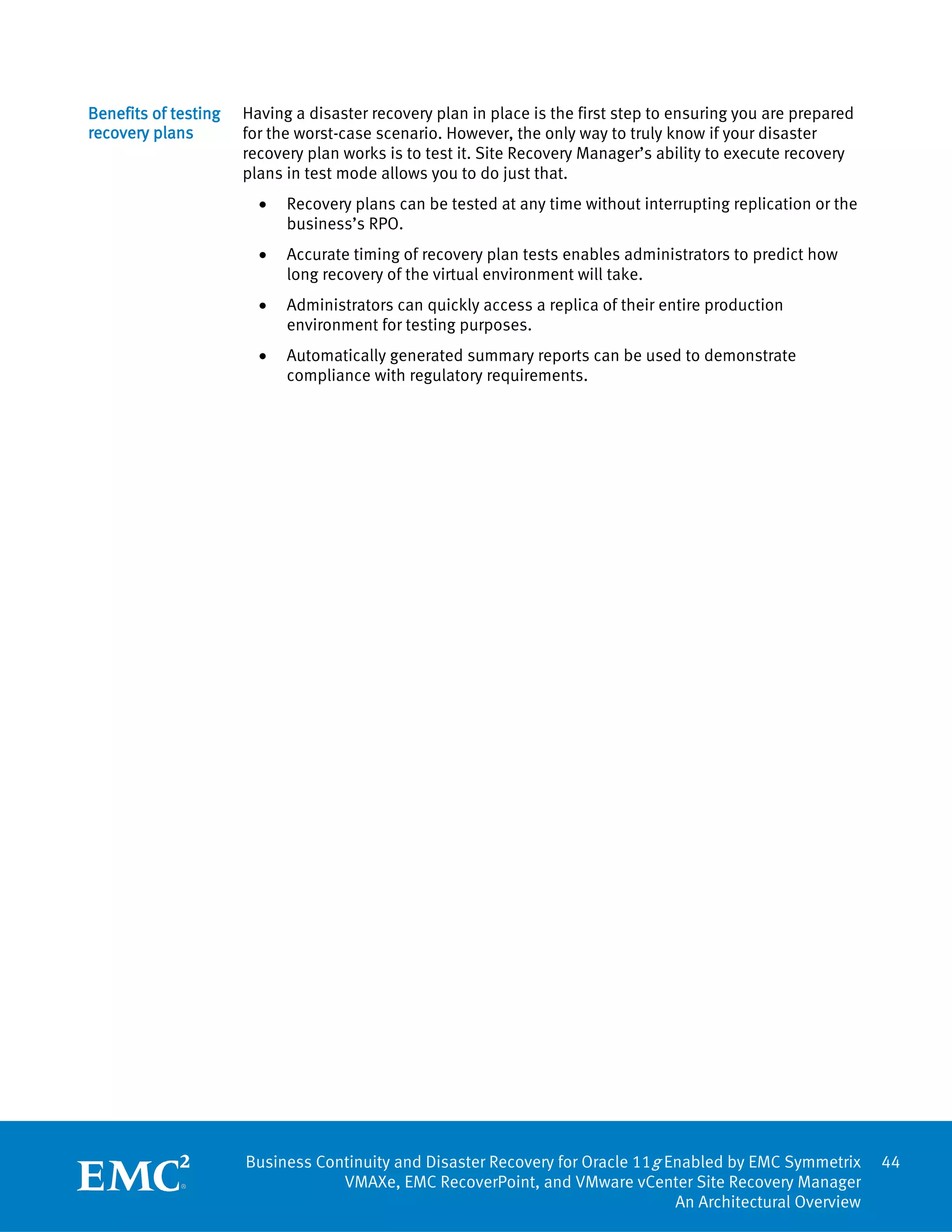 Benefits of testing   Having a disaster recovery plan in place is the first step to ensuring you are prepared
recovery plans        for the worst-case scenario. However, the only way to truly know if your disaster
                      recovery plan works is to test it. Site Recovery Manager’s ability to execute recovery
                      plans in test mode allows you to do just that.
                        •   Recovery plans can be tested at any time without interrupting replication or the
                            business’s RPO.
                        •   Accurate timing of recovery plan tests enables administrators to predict how
                            long recovery of the virtual environment will take.
                        •   Administrators can quickly access a replica of their entire production
                            environment for testing purposes.
                        •   Automatically generated summary reports can be used to demonstrate
                            compliance with regulatory requirements.




                      Business Continuity and Disaster Recovery for Oracle 11g Enabled by EMC Symmetrix         44
                                  VMAXe, EMC RecoverPoint, and VMware vCenter Site Recovery Manager
                                                                                An Architectural Overview
 