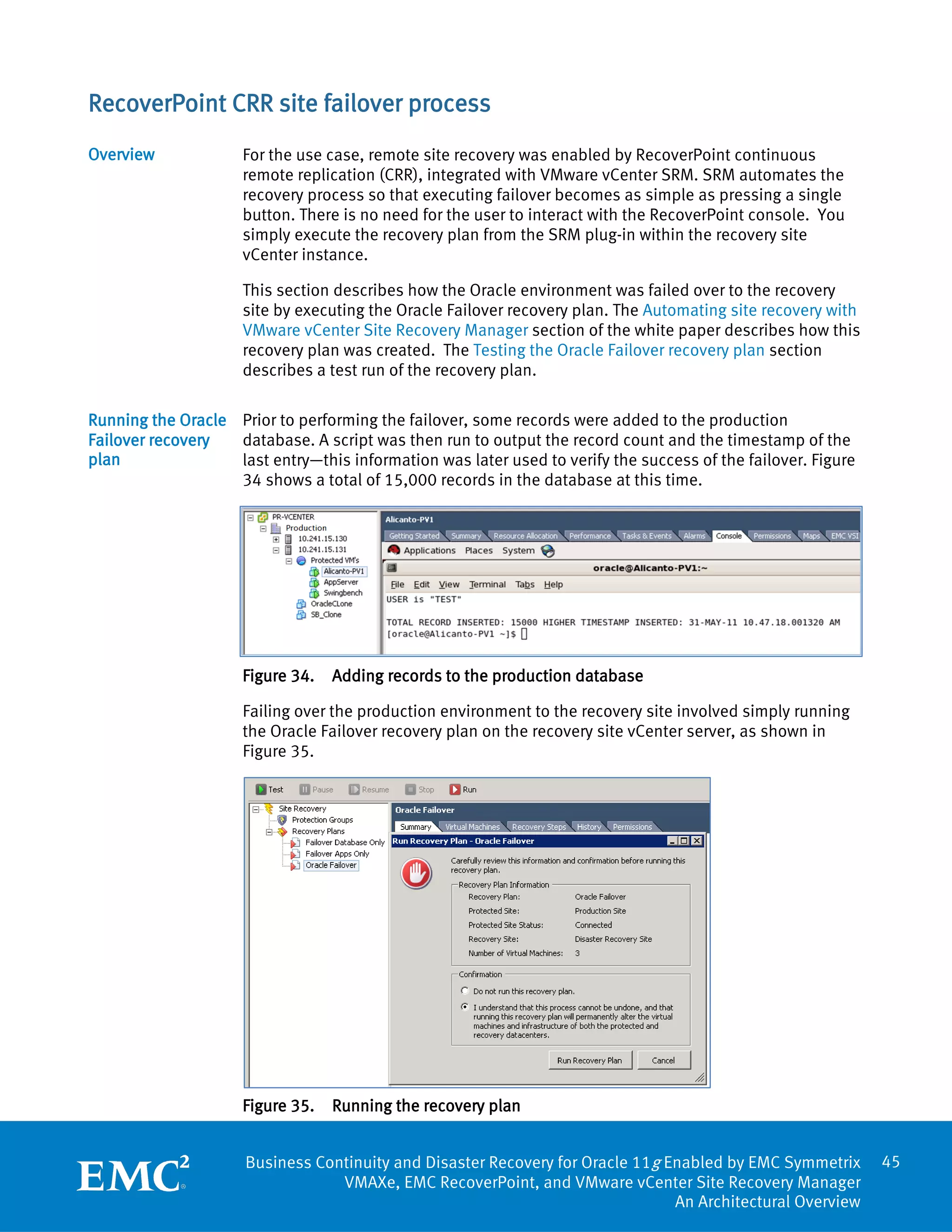 RecoverPoint CRR site failover process
Overview             For the use case, remote site recovery was enabled by RecoverPoint continuous
                     remote replication (CRR), integrated with VMware vCenter SRM. SRM automates the
                     recovery process so that executing failover becomes as simple as pressing a single
                     button. There is no need for the user to interact with the RecoverPoint console. You
                     simply execute the recovery plan from the SRM plug-in within the recovery site
                     vCenter instance.

                     This section describes how the Oracle environment was failed over to the recovery
                     site by executing the Oracle Failover recovery plan. The Automating site recovery with
                     VMware vCenter Site Recovery Manager section of the white paper describes how this
                     recovery plan was created. The Testing the Oracle Failover recovery plan section
                     describes a test run of the recovery plan.

Running the Oracle Prior to performing the failover, some records were added to the production
Failover recovery  database. A script was then run to output the record count and the timestamp of the
plan               last entry—this information was later used to verify the success of the failover. Figure
                   34 shows a total of 15,000 records in the database at this time.




                     Figure 34.   Adding records to the production database

                     Failing over the production environment to the recovery site involved simply running
                     the Oracle Failover recovery plan on the recovery site vCenter server, as shown in
                     Figure 35.




                     Figure 35.   Running the recovery plan


                     Business Continuity and Disaster Recovery for Oracle 11g Enabled by EMC Symmetrix        45
                                 VMAXe, EMC RecoverPoint, and VMware vCenter Site Recovery Manager
                                                                               An Architectural Overview
 