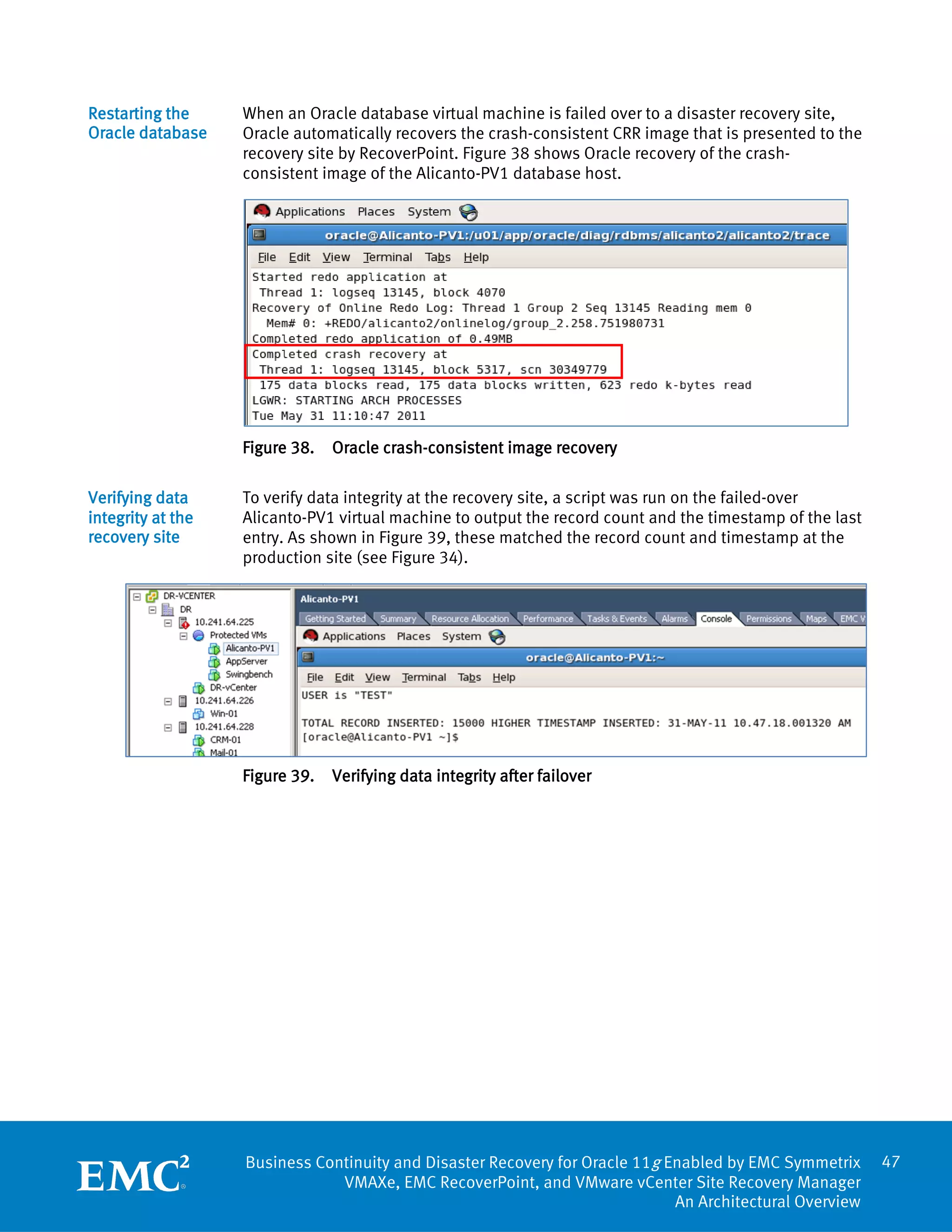 Restarting the     When an Oracle database virtual machine is failed over to a disaster recovery site,
Oracle database    Oracle automatically recovers the crash-consistent CRR image that is presented to the
                   recovery site by RecoverPoint. Figure 38 shows Oracle recovery of the crash-
                   consistent image of the Alicanto-PV1 database host.




                   Figure 38.   Oracle crash-consistent image recovery

Verifying data     To verify data integrity at the recovery site, a script was run on the failed-over
integrity at the   Alicanto-PV1 virtual machine to output the record count and the timestamp of the last
recovery site      entry. As shown in Figure 39, these matched the record count and timestamp at the
                   production site (see Figure 34).




                   Figure 39.   Verifying data integrity after failover




                   Business Continuity and Disaster Recovery for Oracle 11g Enabled by EMC Symmetrix       47
                               VMAXe, EMC RecoverPoint, and VMware vCenter Site Recovery Manager
                                                                             An Architectural Overview
 