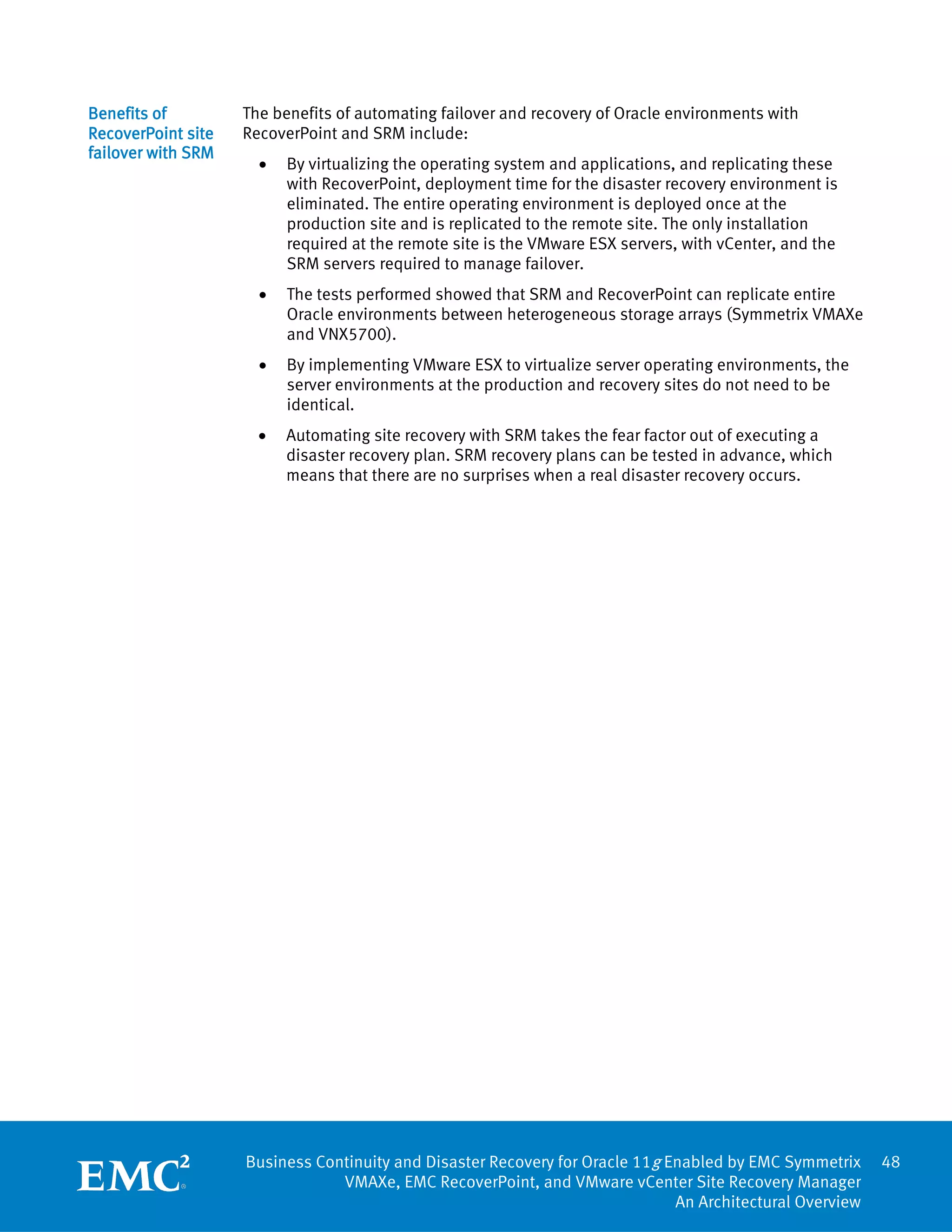 Benefits of         The benefits of automating failover and recovery of Oracle environments with
RecoverPoint site   RecoverPoint and SRM include:
failover with SRM
                      •   By virtualizing the operating system and applications, and replicating these
                          with RecoverPoint, deployment time for the disaster recovery environment is
                          eliminated. The entire operating environment is deployed once at the
                          production site and is replicated to the remote site. The only installation
                          required at the remote site is the VMware ESX servers, with vCenter, and the
                          SRM servers required to manage failover.
                      •   The tests performed showed that SRM and RecoverPoint can replicate entire
                          Oracle environments between heterogeneous storage arrays (Symmetrix VMAXe
                          and VNX5700).
                      •   By implementing VMware ESX to virtualize server operating environments, the
                          server environments at the production and recovery sites do not need to be
                          identical.
                      •   Automating site recovery with SRM takes the fear factor out of executing a
                          disaster recovery plan. SRM recovery plans can be tested in advance, which
                          means that there are no surprises when a real disaster recovery occurs.




                    Business Continuity and Disaster Recovery for Oracle 11g Enabled by EMC Symmetrix     48
                                VMAXe, EMC RecoverPoint, and VMware vCenter Site Recovery Manager
                                                                              An Architectural Overview
 