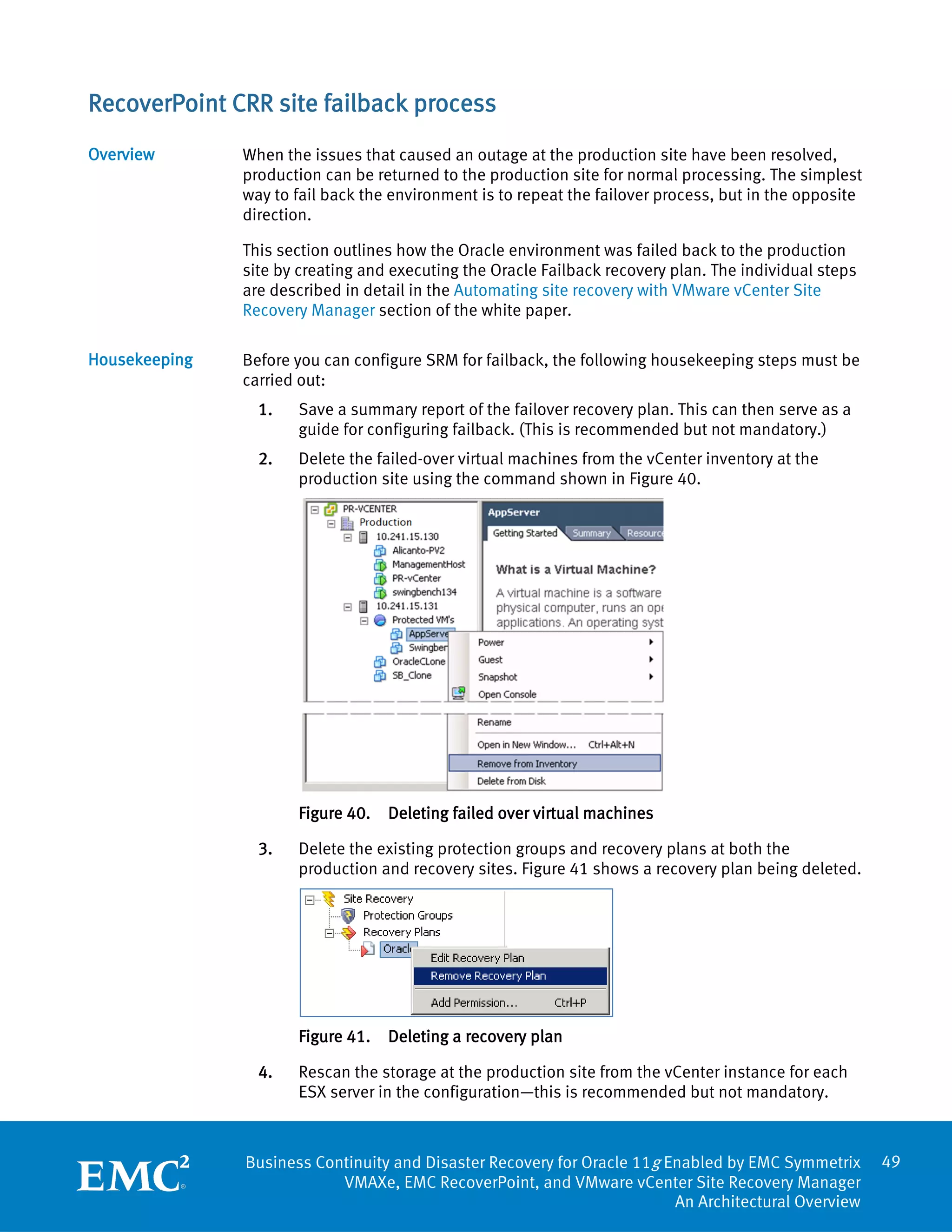 RecoverPoint CRR site failback process
Overview       When the issues that caused an outage at the production site have been resolved,
               production can be returned to the production site for normal processing. The simplest
               way to fail back the environment is to repeat the failover process, but in the opposite
               direction.

               This section outlines how the Oracle environment was failed back to the production
               site by creating and executing the Oracle Failback recovery plan. The individual steps
               are described in detail in the Automating site recovery with VMware vCenter Site
               Recovery Manager section of the white paper.

Housekeeping   Before you can configure SRM for failback, the following housekeeping steps must be
               carried out:
                 1.   Save a summary report of the failover recovery plan. This can then serve as a
                      guide for configuring failback. (This is recommended but not mandatory.)
                 2.   Delete the failed-over virtual machines from the vCenter inventory at the
                      production site using the command shown in Figure 40.




                      Figure 40.   Deleting failed over virtual machines

                 3.   Delete the existing protection groups and recovery plans at both the
                      production and recovery sites. Figure 41 shows a recovery plan being deleted.




                      Figure 41.   Deleting a recovery plan

                 4.   Rescan the storage at the production site from the vCenter instance for each
                      ESX server in the configuration—this is recommended but not mandatory.



               Business Continuity and Disaster Recovery for Oracle 11g Enabled by EMC Symmetrix         49
                           VMAXe, EMC RecoverPoint, and VMware vCenter Site Recovery Manager
                                                                         An Architectural Overview
 