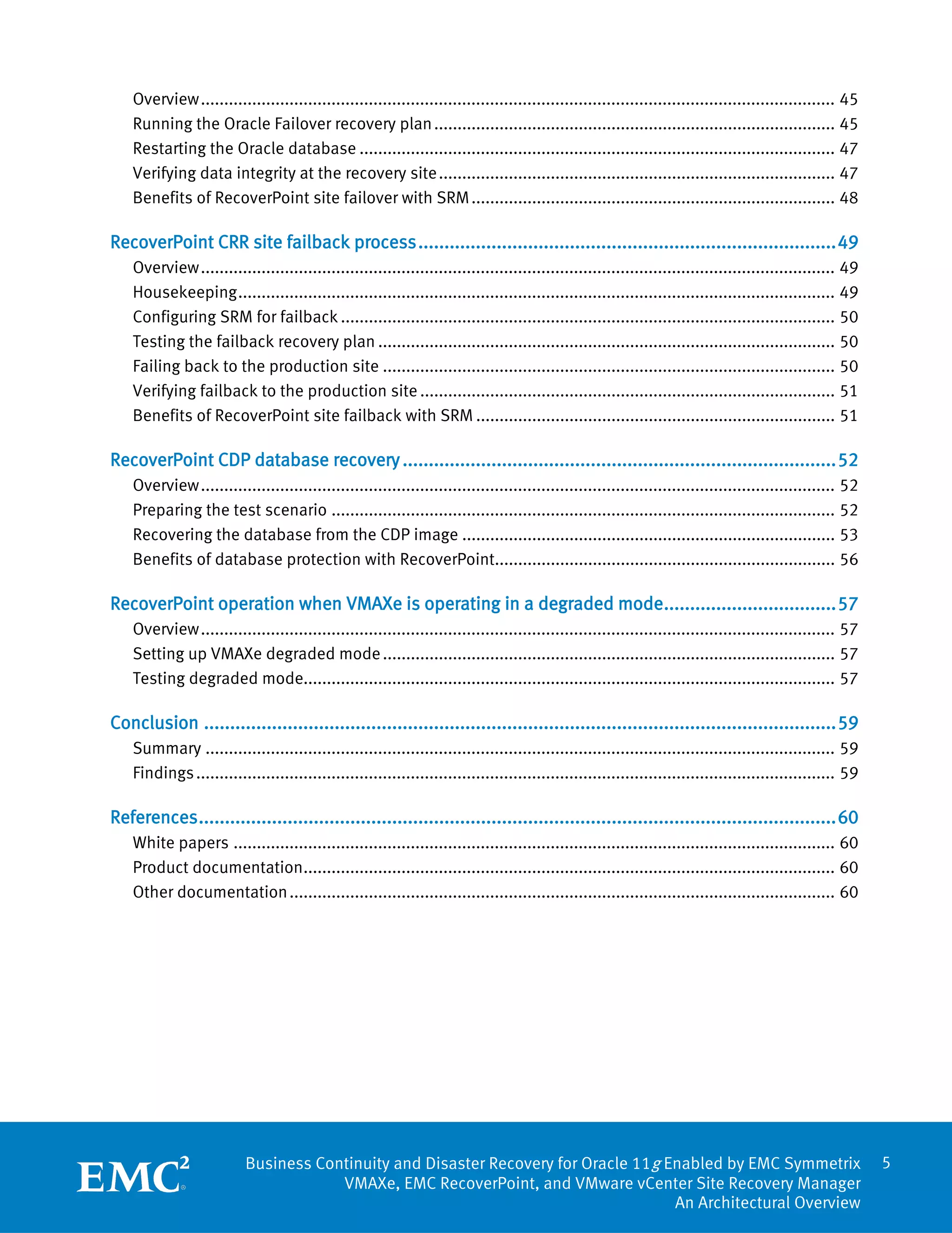 Overview ........................................................................................................................................ 45
    Running the Oracle Failover recovery plan ...................................................................................... 45
    Restarting the Oracle database ...................................................................................................... 47
    Verifying data integrity at the recovery site ..................................................................................... 47
    Benefits of RecoverPoint site failover with SRM .............................................................................. 48

RecoverPoint CRR site failback process ................................................................................ 49
    Overview ........................................................................................................................................ 49
    Housekeeping ................................................................................................................................ 49
    Configuring SRM for failback .......................................................................................................... 50
    Testing the failback recovery plan .................................................................................................. 50
    Failing back to the production site ................................................................................................. 50
    Verifying failback to the production site ......................................................................................... 51
    Benefits of RecoverPoint site failback with SRM ............................................................................. 51

RecoverPoint CDP database recovery ................................................................................... 52
    Overview ........................................................................................................................................ 52
    Preparing the test scenario ............................................................................................................ 52
    Recovering the database from the CDP image ................................................................................ 53
    Benefits of database protection with RecoverPoint......................................................................... 56

RecoverPoint operation when VMAXe is operating in a degraded mode................................. 57
    Overview ........................................................................................................................................ 57
    Setting up VMAXe degraded mode ................................................................................................. 57
    Testing degraded mode.................................................................................................................. 57

Conclusion ......................................................................................................................... 59
    Summary ....................................................................................................................................... 59
    Findings ......................................................................................................................................... 59

References .......................................................................................................................... 60
    White papers ................................................................................................................................. 60
    Product documentation.................................................................................................................. 60
    Other documentation ..................................................................................................................... 60




                           Business Continuity and Disaster Recovery for Oracle 11g Enabled by EMC Symmetrix                                                5
                                       VMAXe, EMC RecoverPoint, and VMware vCenter Site Recovery Manager
                                                                                     An Architectural Overview
 