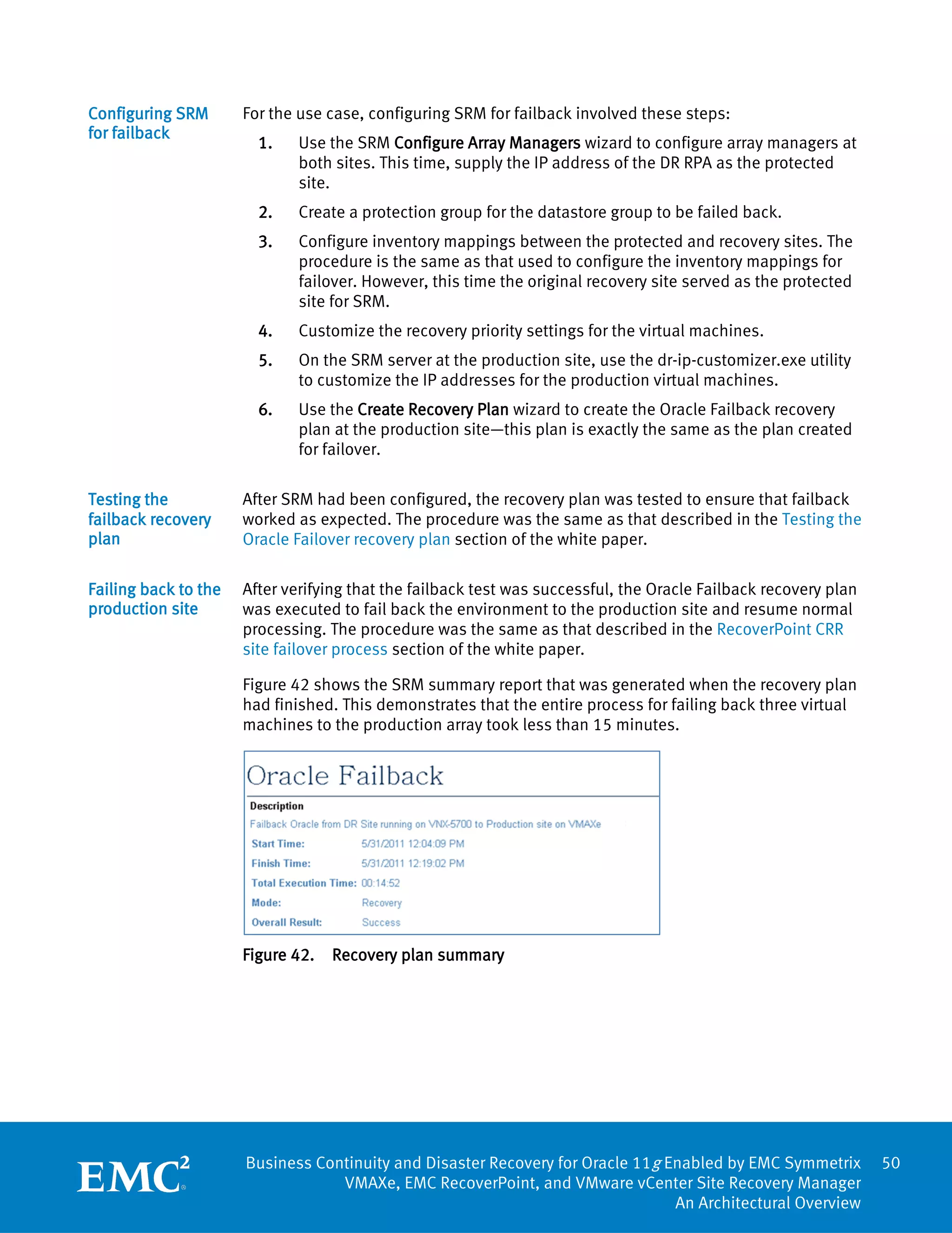 Configuring SRM       For the use case, configuring SRM for failback involved these steps:
for failback
                        1.    Use the SRM Configure Array Managers wizard to configure array managers at
                              both sites. This time, supply the IP address of the DR RPA as the protected
                              site.
                        2.    Create a protection group for the datastore group to be failed back.
                        3.    Configure inventory mappings between the protected and recovery sites. The
                              procedure is the same as that used to configure the inventory mappings for
                              failover. However, this time the original recovery site served as the protected
                              site for SRM.
                        4.    Customize the recovery priority settings for the virtual machines.
                        5.    On the SRM server at the production site, use the dr-ip-customizer.exe utility
                              to customize the IP addresses for the production virtual machines.
                        6.    Use the Create Recovery Plan wizard to create the Oracle Failback recovery
                              plan at the production site—this plan is exactly the same as the plan created
                              for failover.

Testing the           After SRM had been configured, the recovery plan was tested to ensure that failback
failback recovery     worked as expected. The procedure was the same as that described in the Testing the
plan                  Oracle Failover recovery plan section of the white paper.

Failing back to the   After verifying that the failback test was successful, the Oracle Failback recovery plan
production site       was executed to fail back the environment to the production site and resume normal
                      processing. The procedure was the same as that described in the RecoverPoint CRR
                      site failover process section of the white paper.

                      Figure 42 shows the SRM summary report that was generated when the recovery plan
                      had finished. This demonstrates that the entire process for failing back three virtual
                      machines to the production array took less than 15 minutes.




                      Figure 42.   Recovery plan summary




                      Business Continuity and Disaster Recovery for Oracle 11g Enabled by EMC Symmetrix          50
                                  VMAXe, EMC RecoverPoint, and VMware vCenter Site Recovery Manager
                                                                                An Architectural Overview
 