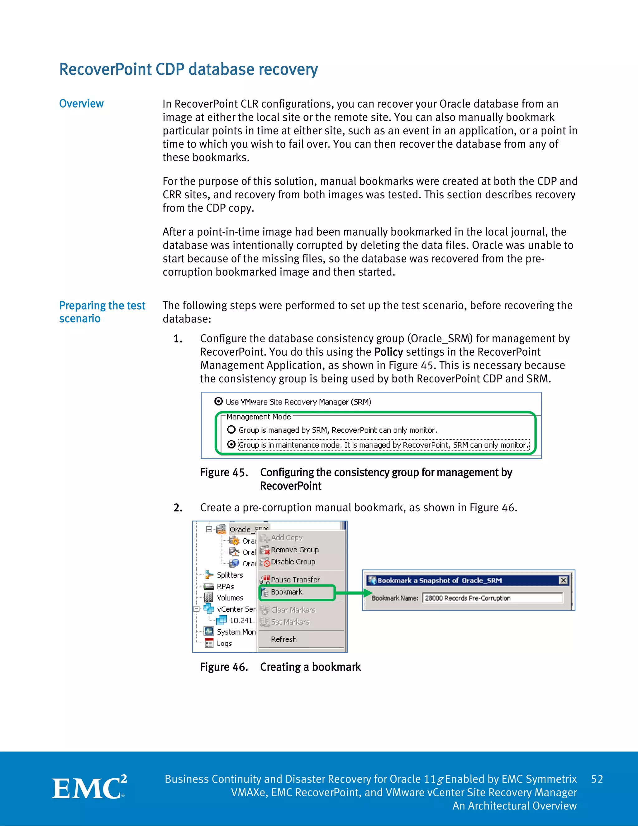 RecoverPoint CDP database recovery
Overview             In RecoverPoint CLR configurations, you can recover your Oracle database from an
                     image at either the local site or the remote site. You can also manually bookmark
                     particular points in time at either site, such as an event in an application, or a point in
                     time to which you wish to fail over. You can then recover the database from any of
                     these bookmarks.

                     For the purpose of this solution, manual bookmarks were created at both the CDP and
                     CRR sites, and recovery from both images was tested. This section describes recovery
                     from the CDP copy.

                     After a point-in-time image had been manually bookmarked in the local journal, the
                     database was intentionally corrupted by deleting the data files. Oracle was unable to
                     start because of the missing files, so the database was recovered from the pre-
                     corruption bookmarked image and then started.

Preparing the test   The following steps were performed to set up the test scenario, before recovering the
scenario             database:
                       1.    Configure the database consistency group (Oracle_SRM) for management by
                             RecoverPoint. You do this using the Policy settings in the RecoverPoint
                             Management Application, as shown in Figure 45. This is necessary because
                             the consistency group is being used by both RecoverPoint CDP and SRM.




                             Figure 45.   Configuring the consistency group for management by
                                          RecoverPoint
                       2.    Create a pre-corruption manual bookmark, as shown in Figure 46.




                             Figure 46.   Creating a bookmark




                     Business Continuity and Disaster Recovery for Oracle 11g Enabled by EMC Symmetrix             52
                                 VMAXe, EMC RecoverPoint, and VMware vCenter Site Recovery Manager
                                                                               An Architectural Overview
 