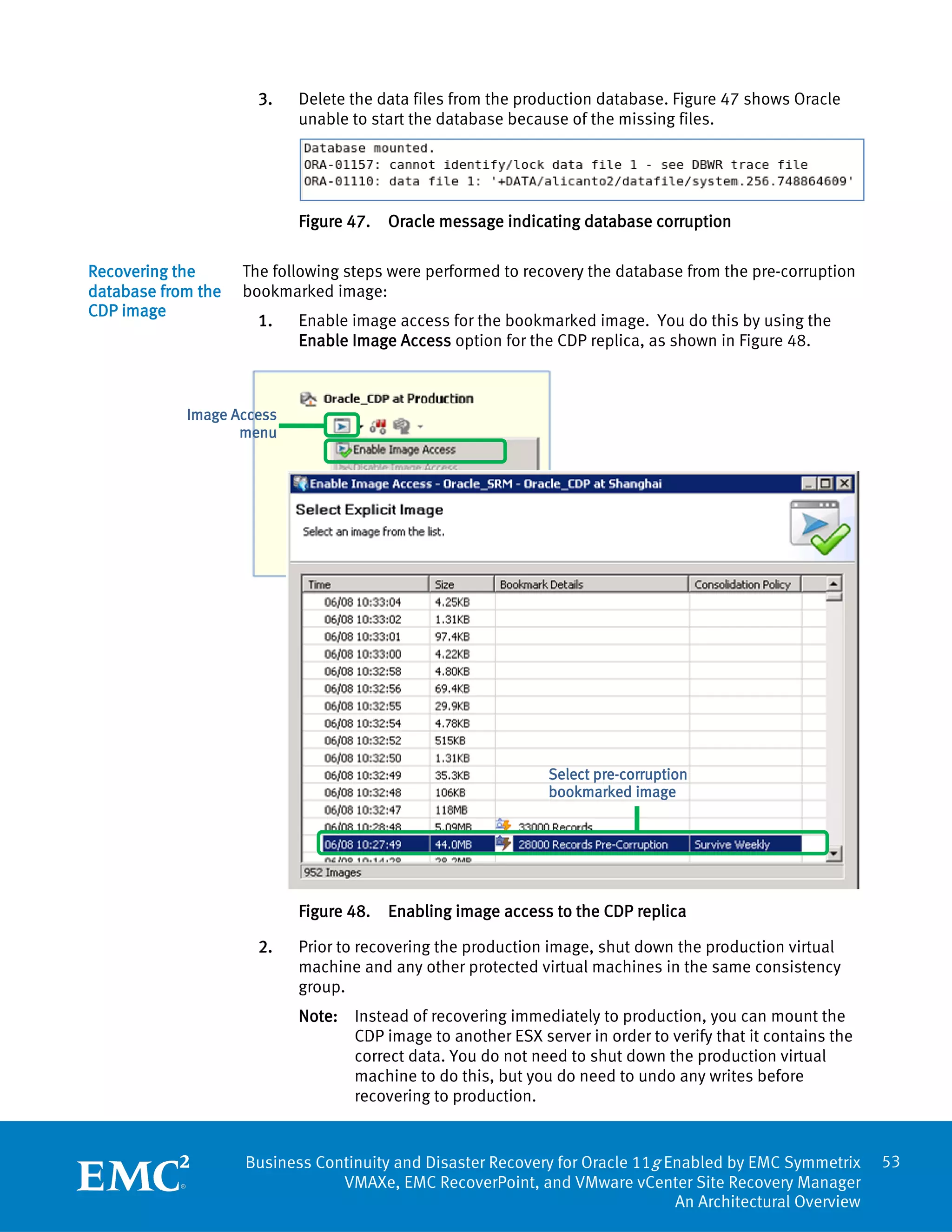 3.   Delete the data files from the production database. Figure 47 shows Oracle
                           unable to start the database because of the missing files.




                           Figure 47.   Oracle message indicating database corruption

Recovering the      The following steps were performed to recovery the database from the pre-corruption
database from the   bookmarked image:
CDP image
                      1.   Enable image access for the bookmarked image. You do this by using the
                           Enable Image Access option for the CDP replica, as shown in Figure 48.



            Image Access
                   menu




                                                             Select pre-corruption
                                                             bookmarked image




                           Figure 48.   Enabling image access to the CDP replica

                      2.   Prior to recovering the production image, shut down the production virtual
                           machine and any other protected virtual machines in the same consistency
                           group.
                           Note: Instead of recovering immediately to production, you can mount the
                                 CDP image to another ESX server in order to verify that it contains the
                                 correct data. You do not need to shut down the production virtual
                                 machine to do this, but you do need to undo any writes before
                                 recovering to production.


                    Business Continuity and Disaster Recovery for Oracle 11g Enabled by EMC Symmetrix      53
                                VMAXe, EMC RecoverPoint, and VMware vCenter Site Recovery Manager
                                                                              An Architectural Overview
 