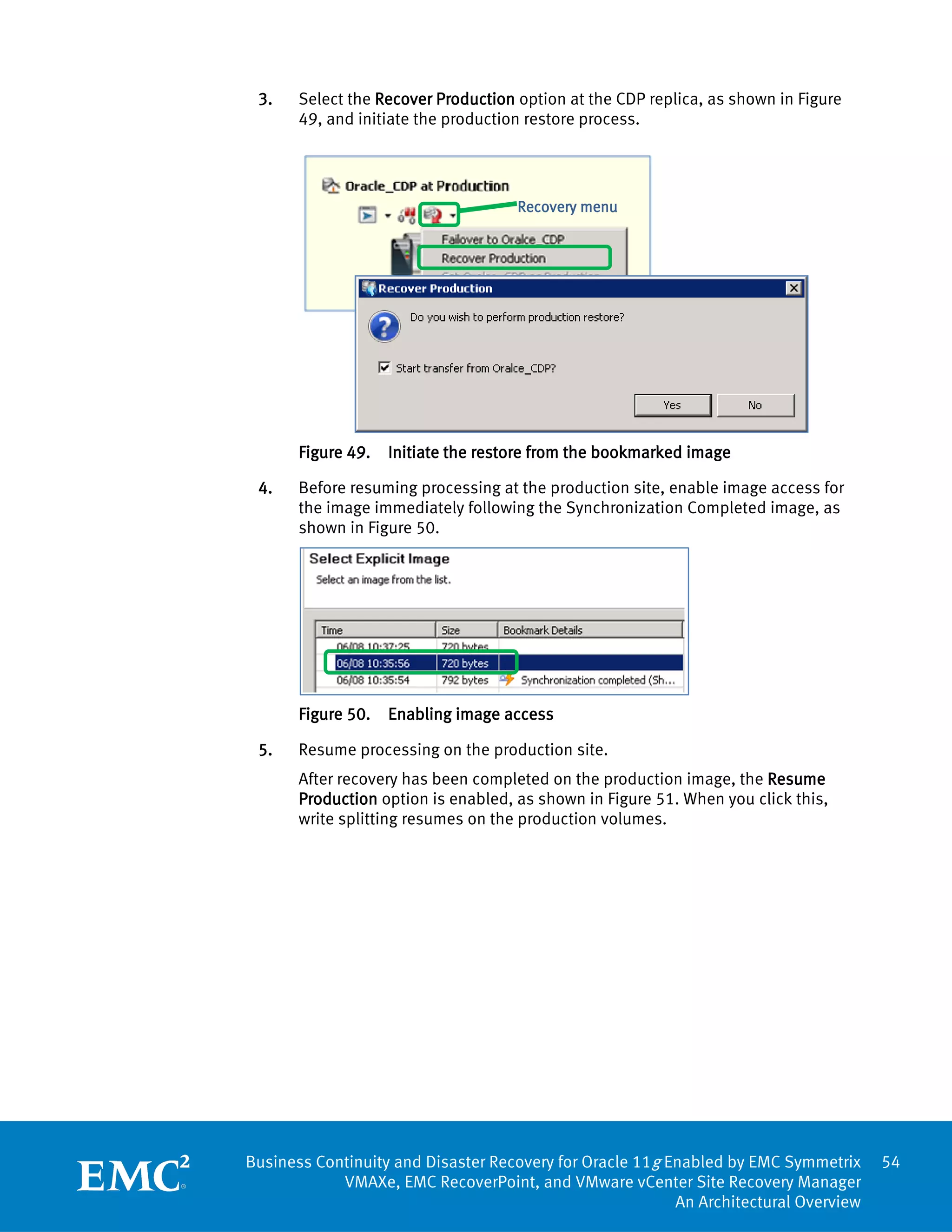 3.    Select the Recover Production option at the CDP replica, as shown in Figure
       49, and initiate the production restore process.




                                     Recovery menu




       Figure 49.   Initiate the restore from the bookmarked image

 4.    Before resuming processing at the production site, enable image access for
       the image immediately following the Synchronization Completed image, as
       shown in Figure 50.




       Figure 50.   Enabling image access

 5.    Resume processing on the production site.
       After recovery has been completed on the production image, the Resume
       Production option is enabled, as shown in Figure 51. When you click this,
       write splitting resumes on the production volumes.




Business Continuity and Disaster Recovery for Oracle 11g Enabled by EMC Symmetrix     54
            VMAXe, EMC RecoverPoint, and VMware vCenter Site Recovery Manager
                                                          An Architectural Overview
 