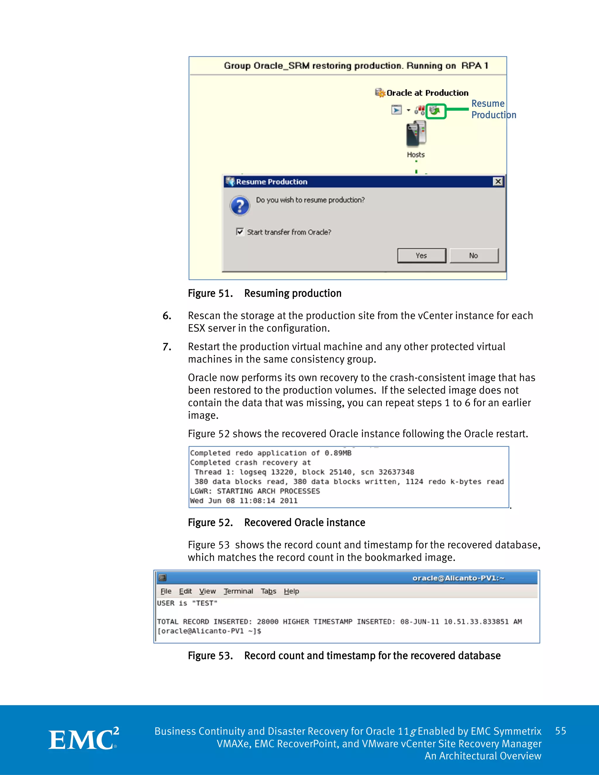 Resume
                                                                     Production




       Figure 51.   Resuming production

 6.    Rescan the storage at the production site from the vCenter instance for each
       ESX server in the configuration.
 7.    Restart the production virtual machine and any other protected virtual
       machines in the same consistency group.
       Oracle now performs its own recovery to the crash-consistent image that has
       been restored to the production volumes. If the selected image does not
       contain the data that was missing, you can repeat steps 1 to 6 for an earlier
       image.
       Figure 52 shows the recovered Oracle instance following the Oracle restart.




                                                                                .
       Figure 52.   Recovered Oracle instance

       Figure 53 shows the record count and timestamp for the recovered database,
       which matches the record count in the bookmarked image.




       Figure 53.   Record count and timestamp for the recovered database




Business Continuity and Disaster Recovery for Oracle 11g Enabled by EMC Symmetrix      55
            VMAXe, EMC RecoverPoint, and VMware vCenter Site Recovery Manager
                                                          An Architectural Overview
 