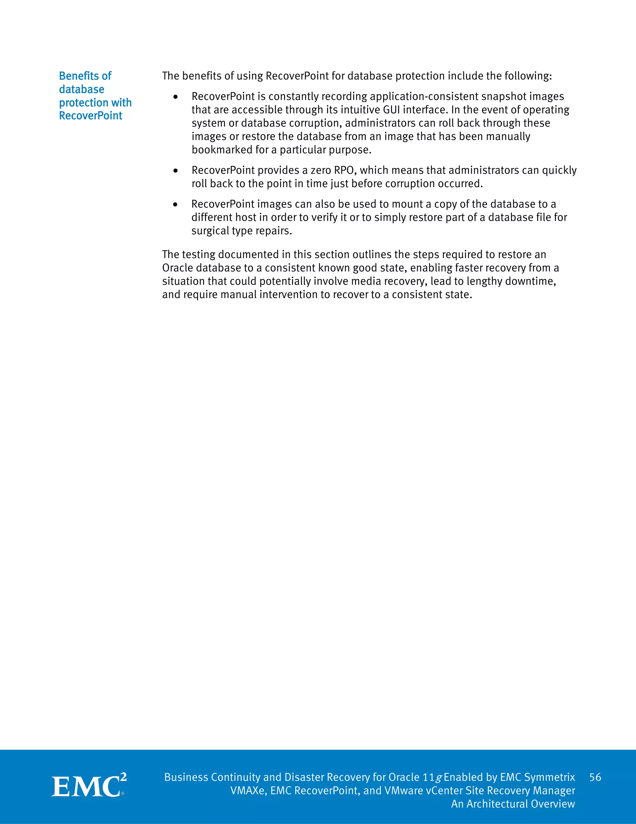 Benefits of       The benefits of using RecoverPoint for database protection include the following:
database
                    •   RecoverPoint is constantly recording application-consistent snapshot images
protection with
                        that are accessible through its intuitive GUI interface. In the event of operating
RecoverPoint
                        system or database corruption, administrators can roll back through these
                        images or restore the database from an image that has been manually
                        bookmarked for a particular purpose.
                    •   RecoverPoint provides a zero RPO, which means that administrators can quickly
                        roll back to the point in time just before corruption occurred.
                    •   RecoverPoint images can also be used to mount a copy of the database to a
                        different host in order to verify it or to simply restore part of a database file for
                        surgical type repairs.

                  The testing documented in this section outlines the steps required to restore an
                  Oracle database to a consistent known good state, enabling faster recovery from a
                  situation that could potentially involve media recovery, lead to lengthy downtime,
                  and require manual intervention to recover to a consistent state.




                  Business Continuity and Disaster Recovery for Oracle 11g Enabled by EMC Symmetrix             56
                              VMAXe, EMC RecoverPoint, and VMware vCenter Site Recovery Manager
                                                                            An Architectural Overview
 