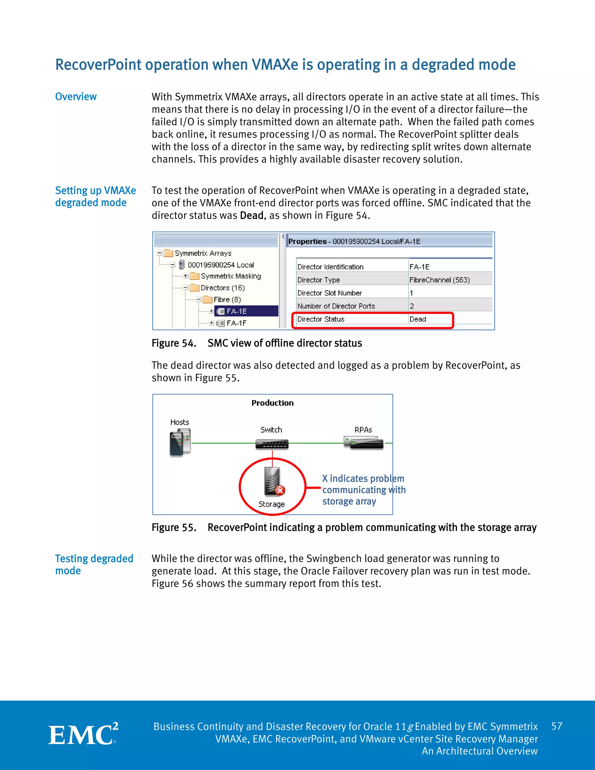 RecoverPoint operation when VMAXe is operating in a degraded mode
Overview           With Symmetrix VMAXe arrays, all directors operate in an active state at all times. This
                   means that there is no delay in processing I/O in the event of a director failure—the
                   failed I/O is simply transmitted down an alternate path. When the failed path comes
                   back online, it resumes processing I/O as normal. The RecoverPoint splitter deals
                   with the loss of a director in the same way, by redirecting split writes down alternate
                   channels. This provides a highly available disaster recovery solution.

Setting up VMAXe   To test the operation of RecoverPoint when VMAXe is operating in a degraded state,
degraded mode      one of the VMAXe front-end director ports was forced offline. SMC indicated that the
                   director status was Dead, as shown in Figure 54.




                   Figure 54.   SMC view of offline director status

                   The dead director was also detected and logged as a problem by RecoverPoint, as
                   shown in Figure 55.




                                                         X indicates problem
                                                         communicating with
                                                         storage array

                   Figure 55.   RecoverPoint indicating a problem communicating with the storage array

Testing degraded   While the director was offline, the Swingbench load generator was running to
mode               generate load. At this stage, the Oracle Failover recovery plan was run in test mode.
                   Figure 56 shows the summary report from this test.




                   Business Continuity and Disaster Recovery for Oracle 11g Enabled by EMC Symmetrix          57
                               VMAXe, EMC RecoverPoint, and VMware vCenter Site Recovery Manager
                                                                             An Architectural Overview
 