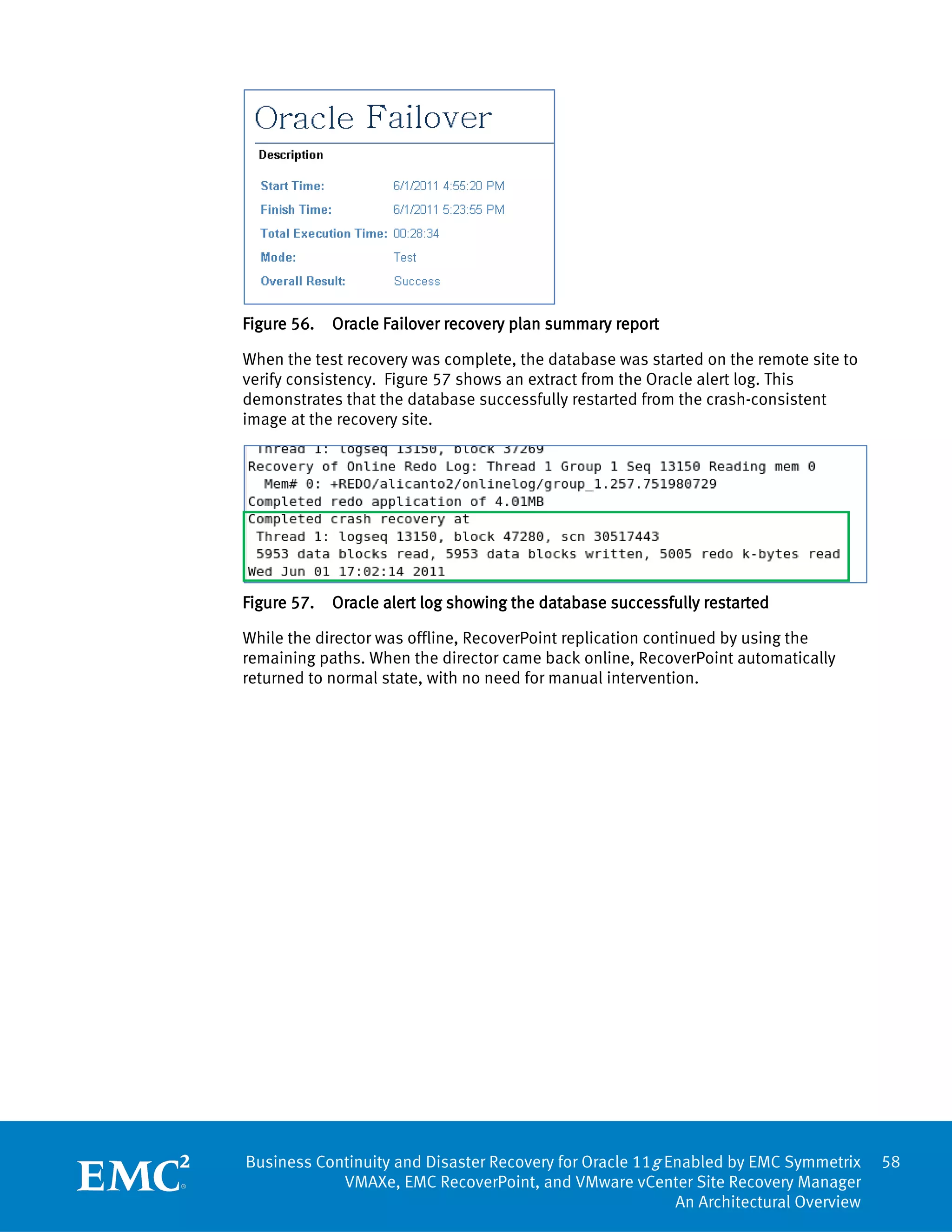 Figure 56.   Oracle Failover recovery plan summary report

When the test recovery was complete, the database was started on the remote site to
verify consistency. Figure 57 shows an extract from the Oracle alert log. This
demonstrates that the database successfully restarted from the crash-consistent
image at the recovery site.




Figure 57.   Oracle alert log showing the database successfully restarted

While the director was offline, RecoverPoint replication continued by using the
remaining paths. When the director came back online, RecoverPoint automatically
returned to normal state, with no need for manual intervention.




Business Continuity and Disaster Recovery for Oracle 11g Enabled by EMC Symmetrix     58
            VMAXe, EMC RecoverPoint, and VMware vCenter Site Recovery Manager
                                                          An Architectural Overview
 