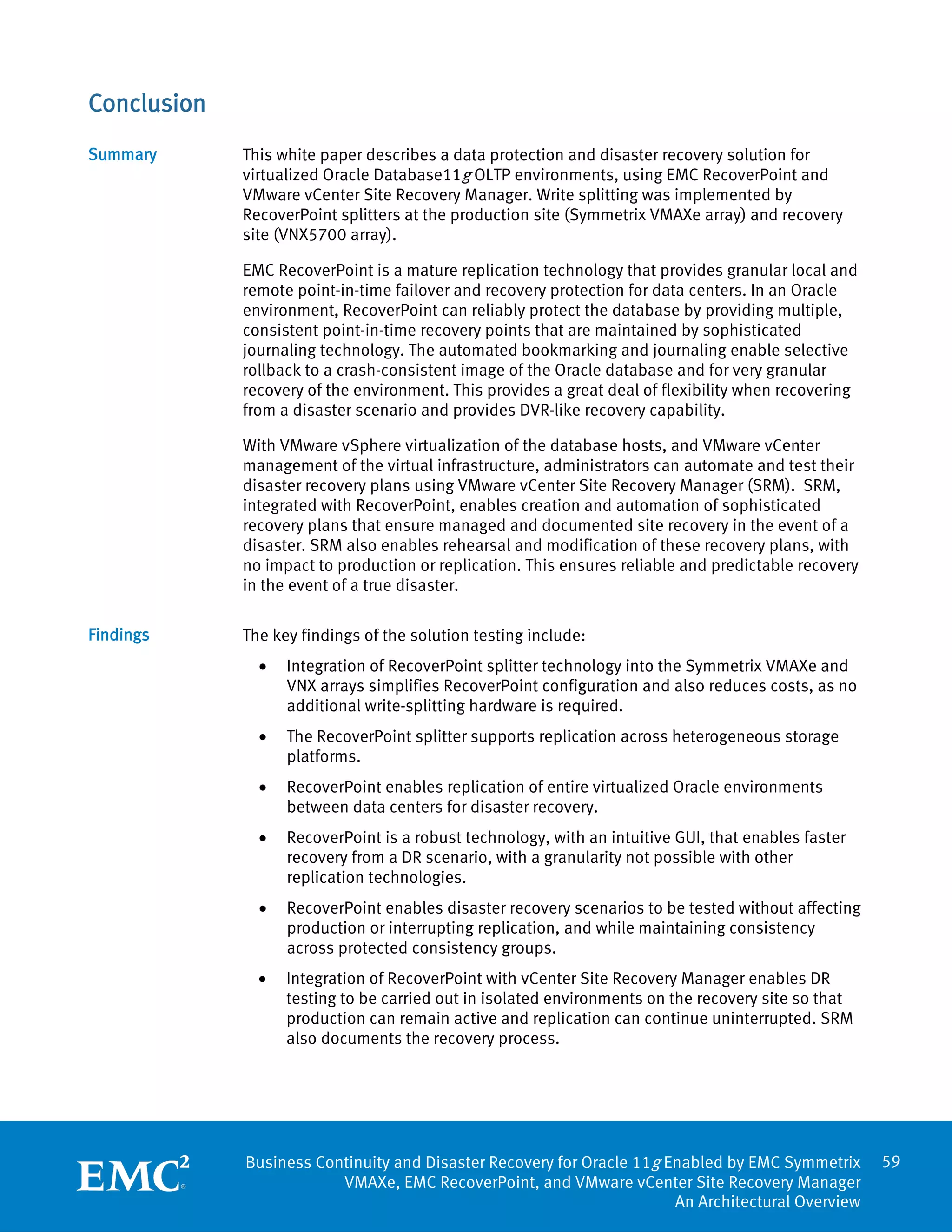 Conclusion
Summary      This white paper describes a data protection and disaster recovery solution for
             virtualized Oracle Database11g OLTP environments, using EMC RecoverPoint and
             VMware vCenter Site Recovery Manager. Write splitting was implemented by
             RecoverPoint splitters at the production site (Symmetrix VMAXe array) and recovery
             site (VNX5700 array).

             EMC RecoverPoint is a mature replication technology that provides granular local and
             remote point-in-time failover and recovery protection for data centers. In an Oracle
             environment, RecoverPoint can reliably protect the database by providing multiple,
             consistent point-in-time recovery points that are maintained by sophisticated
             journaling technology. The automated bookmarking and journaling enable selective
             rollback to a crash-consistent image of the Oracle database and for very granular
             recovery of the environment. This provides a great deal of flexibility when recovering
             from a disaster scenario and provides DVR-like recovery capability.

             With VMware vSphere virtualization of the database hosts, and VMware vCenter
             management of the virtual infrastructure, administrators can automate and test their
             disaster recovery plans using VMware vCenter Site Recovery Manager (SRM). SRM,
             integrated with RecoverPoint, enables creation and automation of sophisticated
             recovery plans that ensure managed and documented site recovery in the event of a
             disaster. SRM also enables rehearsal and modification of these recovery plans, with
             no impact to production or replication. This ensures reliable and predictable recovery
             in the event of a true disaster.

Findings     The key findings of the solution testing include:
               •   Integration of RecoverPoint splitter technology into the Symmetrix VMAXe and
                   VNX arrays simplifies RecoverPoint configuration and also reduces costs, as no
                   additional write-splitting hardware is required.
               •   The RecoverPoint splitter supports replication across heterogeneous storage
                   platforms.
               •   RecoverPoint enables replication of entire virtualized Oracle environments
                   between data centers for disaster recovery.
               •   RecoverPoint is a robust technology, with an intuitive GUI, that enables faster
                   recovery from a DR scenario, with a granularity not possible with other
                   replication technologies.
               •   RecoverPoint enables disaster recovery scenarios to be tested without affecting
                   production or interrupting replication, and while maintaining consistency
                   across protected consistency groups.
               •   Integration of RecoverPoint with vCenter Site Recovery Manager enables DR
                   testing to be carried out in isolated environments on the recovery site so that
                   production can remain active and replication can continue uninterrupted. SRM
                   also documents the recovery process.




             Business Continuity and Disaster Recovery for Oracle 11g Enabled by EMC Symmetrix        59
                         VMAXe, EMC RecoverPoint, and VMware vCenter Site Recovery Manager
                                                                       An Architectural Overview
 