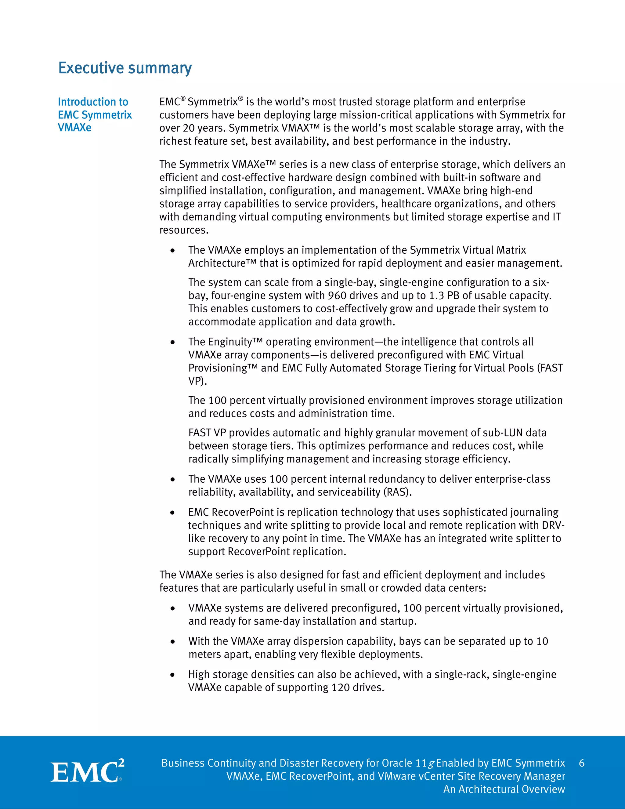 Executive summary
Introduction to   EMC® Symmetrix® is the world’s most trusted storage platform and enterprise
EMC Symmetrix     customers have been deploying large mission-critical applications with Symmetrix for
VMAXe             over 20 years. Symmetrix VMAX™ is the world’s most scalable storage array, with the
                  richest feature set, best availability, and best performance in the industry.

                  The Symmetrix VMAXe™ series is a new class of enterprise storage, which delivers an
                  efficient and cost-effective hardware design combined with built-in software and
                  simplified installation, configuration, and management. VMAXe bring high-end
                  storage array capabilities to service providers, healthcare organizations, and others
                  with demanding virtual computing environments but limited storage expertise and IT
                  resources.
                    •   The VMAXe employs an implementation of the Symmetrix Virtual Matrix
                        Architecture™ that is optimized for rapid deployment and easier management.
                        The system can scale from a single-bay, single-engine configuration to a six-
                        bay, four-engine system with 960 drives and up to 1.3 PB of usable capacity.
                        This enables customers to cost-effectively grow and upgrade their system to
                        accommodate application and data growth.
                    •   The Enginuity™ operating environment—the intelligence that controls all
                        VMAXe array components—is delivered preconfigured with EMC Virtual
                        Provisioning™ and EMC Fully Automated Storage Tiering for Virtual Pools (FAST
                        VP).
                        The 100 percent virtually provisioned environment improves storage utilization
                        and reduces costs and administration time.
                        FAST VP provides automatic and highly granular movement of sub-LUN data
                        between storage tiers. This optimizes performance and reduces cost, while
                        radically simplifying management and increasing storage efficiency.
                    •   The VMAXe uses 100 percent internal redundancy to deliver enterprise-class
                        reliability, availability, and serviceability (RAS).
                    •   EMC RecoverPoint is replication technology that uses sophisticated journaling
                        techniques and write splitting to provide local and remote replication with DRV-
                        like recovery to any point in time. The VMAXe has an integrated write splitter to
                        support RecoverPoint replication.

                  The VMAXe series is also designed for fast and efficient deployment and includes
                  features that are particularly useful in small or crowded data centers:
                    •   VMAXe systems are delivered preconfigured, 100 percent virtually provisioned,
                        and ready for same-day installation and startup.
                    •   With the VMAXe array dispersion capability, bays can be separated up to 10
                        meters apart, enabling very flexible deployments.
                    •   High storage densities can also be achieved, with a single-rack, single-engine
                        VMAXe capable of supporting 120 drives.




                  Business Continuity and Disaster Recovery for Oracle 11g Enabled by EMC Symmetrix         6
                              VMAXe, EMC RecoverPoint, and VMware vCenter Site Recovery Manager
                                                                            An Architectural Overview
 