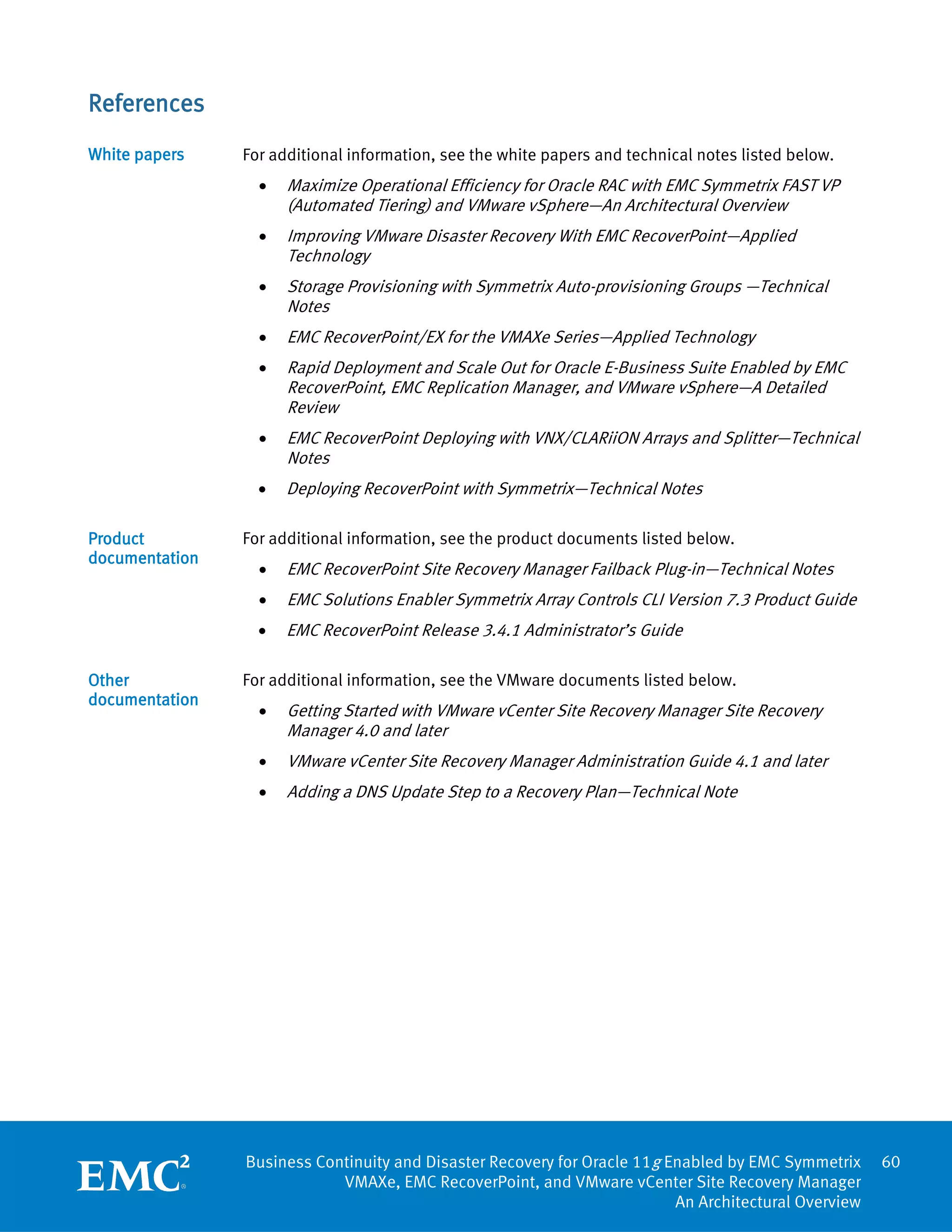References
White papers    For additional information, see the white papers and technical notes listed below.
                  •   Maximize Operational Efficiency for Oracle RAC with EMC Symmetrix FAST VP
                      (Automated Tiering) and VMware vSphere—An Architectural Overview
                  •   Improving VMware Disaster Recovery With EMC RecoverPoint—Applied
                      Technology
                  •   Storage Provisioning with Symmetrix Auto-provisioning Groups —Technical
                      Notes
                  •   EMC RecoverPoint/EX for the VMAXe Series—Applied Technology
                  •   Rapid Deployment and Scale Out for Oracle E-Business Suite Enabled by EMC
                      RecoverPoint, EMC Replication Manager, and VMware vSphere—A Detailed
                      Review
                  •   EMC RecoverPoint Deploying with VNX/CLARiiON Arrays and Splitter—Technical
                      Notes
                  •   Deploying RecoverPoint with Symmetrix—Technical Notes

Product         For additional information, see the product documents listed below.
documentation
                  •   EMC RecoverPoint Site Recovery Manager Failback Plug-in—Technical Notes
                  •   EMC Solutions Enabler Symmetrix Array Controls CLI Version 7.3 Product Guide
                  •   EMC RecoverPoint Release 3.4.1 Administrator’s Guide

Other           For additional information, see the VMware documents listed below.
documentation
                  •   Getting Started with VMware vCenter Site Recovery Manager Site Recovery
                      Manager 4.0 and later
                  •   VMware vCenter Site Recovery Manager Administration Guide 4.1 and later
                  •   Adding a DNS Update Step to a Recovery Plan—Technical Note




                Business Continuity and Disaster Recovery for Oracle 11g Enabled by EMC Symmetrix     60
                            VMAXe, EMC RecoverPoint, and VMware vCenter Site Recovery Manager
                                                                          An Architectural Overview
 