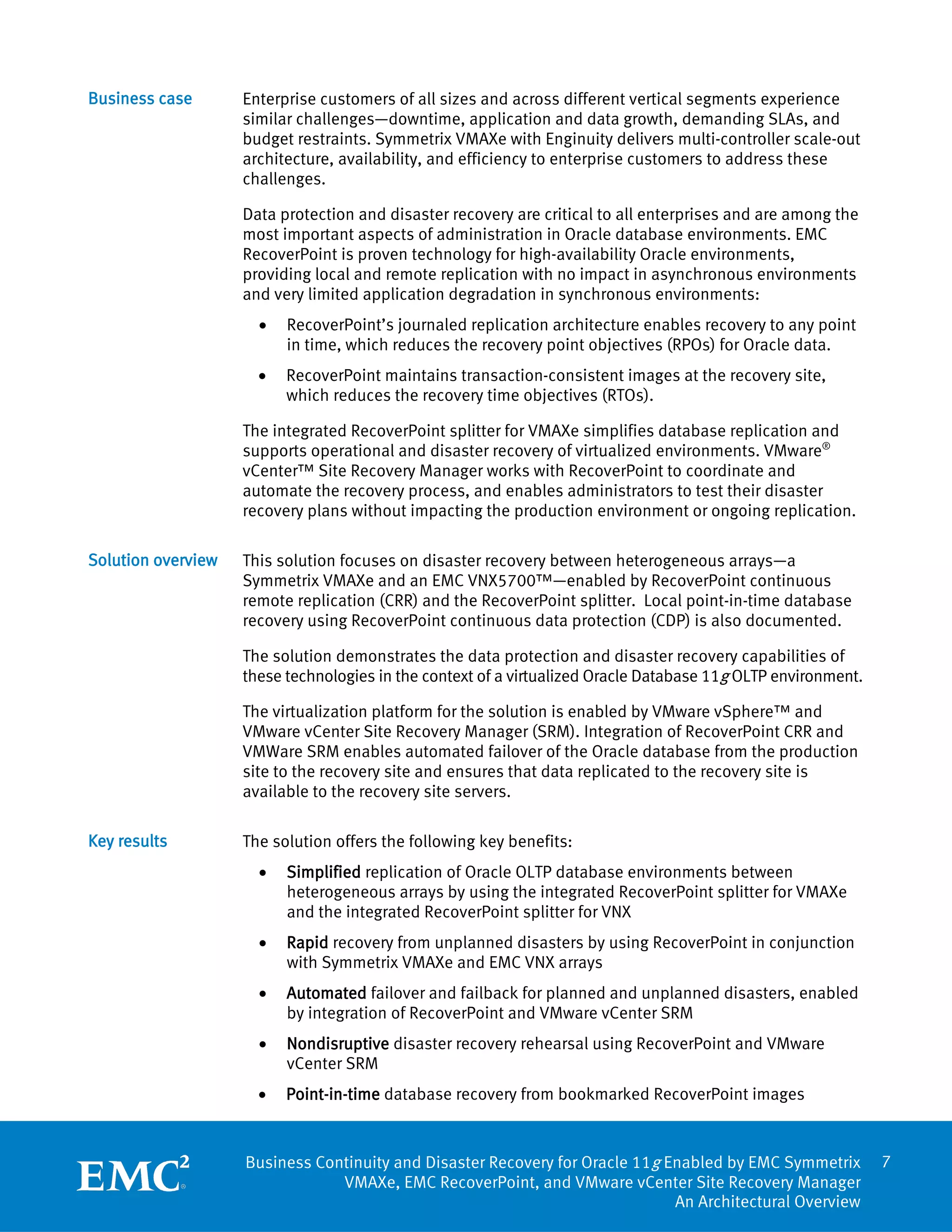 Business case       Enterprise customers of all sizes and across different vertical segments experience
                    similar challenges—downtime, application and data growth, demanding SLAs, and
                    budget restraints. Symmetrix VMAXe with Enginuity delivers multi-controller scale-out
                    architecture, availability, and efficiency to enterprise customers to address these
                    challenges.

                    Data protection and disaster recovery are critical to all enterprises and are among the
                    most important aspects of administration in Oracle database environments. EMC
                    RecoverPoint is proven technology for high-availability Oracle environments,
                    providing local and remote replication with no impact in asynchronous environments
                    and very limited application degradation in synchronous environments:
                      •   RecoverPoint’s journaled replication architecture enables recovery to any point
                          in time, which reduces the recovery point objectives (RPOs) for Oracle data.
                      •   RecoverPoint maintains transaction-consistent images at the recovery site,
                          which reduces the recovery time objectives (RTOs).

                    The integrated RecoverPoint splitter for VMAXe simplifies database replication and
                    supports operational and disaster recovery of virtualized environments. VMware®
                    vCenter™ Site Recovery Manager works with RecoverPoint to coordinate and
                    automate the recovery process, and enables administrators to test their disaster
                    recovery plans without impacting the production environment or ongoing replication.

Solution overview   This solution focuses on disaster recovery between heterogeneous arrays—a
                    Symmetrix VMAXe and an EMC VNX5700™—enabled by RecoverPoint continuous
                    remote replication (CRR) and the RecoverPoint splitter. Local point-in-time database
                    recovery using RecoverPoint continuous data protection (CDP) is also documented.

                    The solution demonstrates the data protection and disaster recovery capabilities of
                    these technologies in the context of a virtualized Oracle Database 11g OLTP environment.

                    The virtualization platform for the solution is enabled by VMware vSphere™ and
                    VMware vCenter Site Recovery Manager (SRM). Integration of RecoverPoint CRR and
                    VMWare SRM enables automated failover of the Oracle database from the production
                    site to the recovery site and ensures that data replicated to the recovery site is
                    available to the recovery site servers.

Key results         The solution offers the following key benefits:
                      •   Simplified replication of Oracle OLTP database environments between
                          heterogeneous arrays by using the integrated RecoverPoint splitter for VMAXe
                          and the integrated RecoverPoint splitter for VNX
                      •   Rapid recovery from unplanned disasters by using RecoverPoint in conjunction
                          with Symmetrix VMAXe and EMC VNX arrays
                      •   Automated failover and failback for planned and unplanned disasters, enabled
                          by integration of RecoverPoint and VMware vCenter SRM
                      •   Nondisruptive disaster recovery rehearsal using RecoverPoint and VMware
                          vCenter SRM
                      •   Point-in-time database recovery from bookmarked RecoverPoint images


                    Business Continuity and Disaster Recovery for Oracle 11g Enabled by EMC Symmetrix          7
                                VMAXe, EMC RecoverPoint, and VMware vCenter Site Recovery Manager
                                                                              An Architectural Overview
 