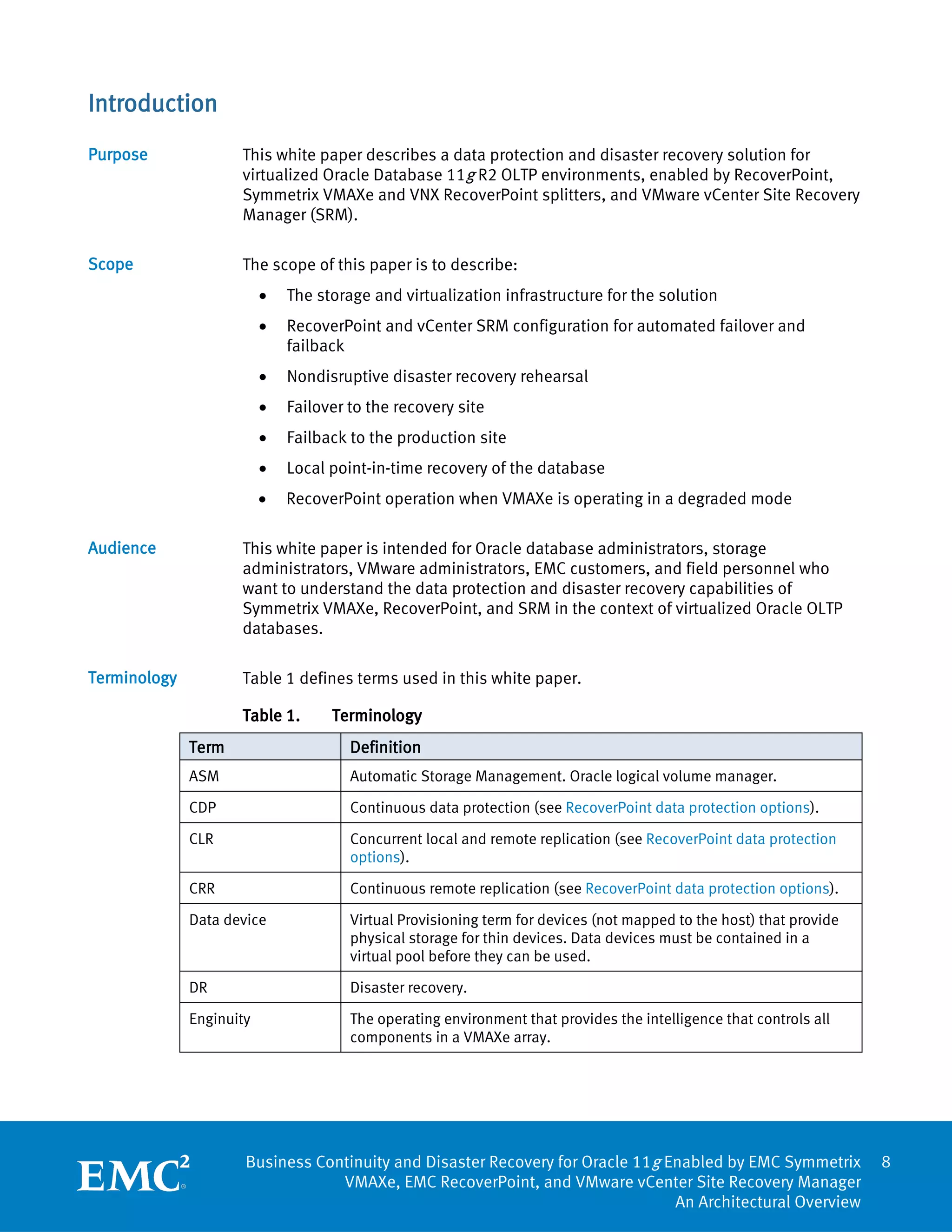 Introduction
Purpose              This white paper describes a data protection and disaster recovery solution for
                     virtualized Oracle Database 11g R2 OLTP environments, enabled by RecoverPoint,
                     Symmetrix VMAXe and VNX RecoverPoint splitters, and VMware vCenter Site Recovery
                     Manager (SRM).

Scope                The scope of this paper is to describe:
                          •   The storage and virtualization infrastructure for the solution
                          •   RecoverPoint and vCenter SRM configuration for automated failover and
                              failback
                          •   Nondisruptive disaster recovery rehearsal
                          •   Failover to the recovery site
                          •   Failback to the production site
                          •   Local point-in-time recovery of the database
                          •   RecoverPoint operation when VMAXe is operating in a degraded mode

Audience             This white paper is intended for Oracle database administrators, storage
                     administrators, VMware administrators, EMC customers, and field personnel who
                     want to understand the data protection and disaster recovery capabilities of
                     Symmetrix VMAXe, RecoverPoint, and SRM in the context of virtualized Oracle OLTP
                     databases.

Terminology          Table 1 defines terms used in this white paper.

                     Table 1.       Terminology
              Term                     Definition
              ASM                      Automatic Storage Management. Oracle logical volume manager.

              CDP                      Continuous data protection (see RecoverPoint data protection options).

              CLR                      Concurrent local and remote replication (see RecoverPoint data protection
                                       options).

              CRR                      Continuous remote replication (see RecoverPoint data protection options).

              Data device              Virtual Provisioning term for devices (not mapped to the host) that provide
                                       physical storage for thin devices. Data devices must be contained in a
                                       virtual pool before they can be used.

              DR                       Disaster recovery.

              Enginuity                The operating environment that provides the intelligence that controls all
                                       components in a VMAXe array.




                      Business Continuity and Disaster Recovery for Oracle 11g Enabled by EMC Symmetrix              8
                                  VMAXe, EMC RecoverPoint, and VMware vCenter Site Recovery Manager
                                                                                An Architectural Overview
 
