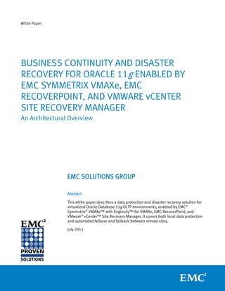 White Paper




BUSINESS CONTINUITY AND DISASTER
RECOVERY FOR ORACLE 11g ENABLED BY
EMC SYMMETRIX VMAXe, EMC
RECOVERPOINT, AND VMWARE vCENTER
SITE RECOVERY MANAGER
An Architectural Overview




                EMC SOLUTIONS GROUP

                Abstract

                This white paper describes a data protection and disaster recovery solution for
                virtualized Oracle Database 11g OLTP environments, enabled by EMC®
                Symmetrix® VMAXe™ with Enginuity™ for VMAXe, EMC RecoverPoint, and
                VMware® vCenter™ Site Recovery Manager. It covers both local data protection
                and automated failover and failback between remote sites.

                July 2011
 