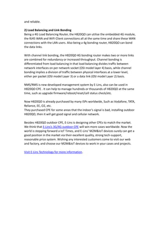 and reliable.
2) Load Balancing and Link Bonding
Being a 4G Load Balancing Router, the H820QO can utilise the embedded 4G module,
the RJ45 WAN and WiFi Client connections all at the same time and share these WAN
connections with the LAN users. Also being a 4g bonding router, H820QO can bond
the data links.
With channel link bonding, the H820QO 4G bonding router makes two or more links
are combined for redundancy or increased throughput. Channel bonding is
differentiated from load balancing in that load balancing divides traffic between
network interfaces on per network socket (OSI model layer 4) basis, while channel
bonding implies a division of traffic between physical interfaces at a lower level,
either per packet (OSI model Layer 3) or a data link (OSI model Layer 2) basis.
NMS/RMS is new developed management system by E-Lins, also can be used in
H820QO CPE . It can help to manage hundreds or thousands of H820QO at the same
time, such as upgrade firmware/reboot/reset/cell status check/etc.
Now H820QO is already purchased by many ISPs worldwide, Such as Vodafone, TATA,
Reliance, EE, O2, etc.
They purchased CPE for some areas that the indoor’s signal is bad, installing outdoor
H820QO, then it will get good signal and cellular network.
Besides H820QO outdoor CPE, E-Lins is designing other CPEs to match the market.
We think that E-Lins’s 3G/4G outdoor CPE will win more cases worldwide. Now the
world is stepping forward a IoT Times, and E-Lins’ M2M&IoT devices surely can get a
good position in the market via their excellent quality, strong tech-support,
reasonable price system. Wishing any interested customers come to visit our web
and factory, and choose our M2M&IoT devices to work in your cases and projects.
Visit E-Lins Technology for more information.
 
