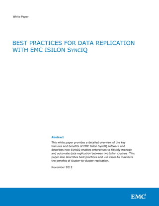 White Paper




BEST PRACTICES FOR DATA REPLICATION
WITH EMC ISILON SYNCIQ




              Abstract

              This white paper provides a detailed overview of the key
              features and benefits of EMC Isilon SynclQ software and
              describes how SyncIQ enables enterprises to flexibly manage
              and automate data replication between two Isilon clusters. This
              paper also describes best practices and use cases to maximize
              the benefits of cluster-to-cluster replication.

              November 2012
 