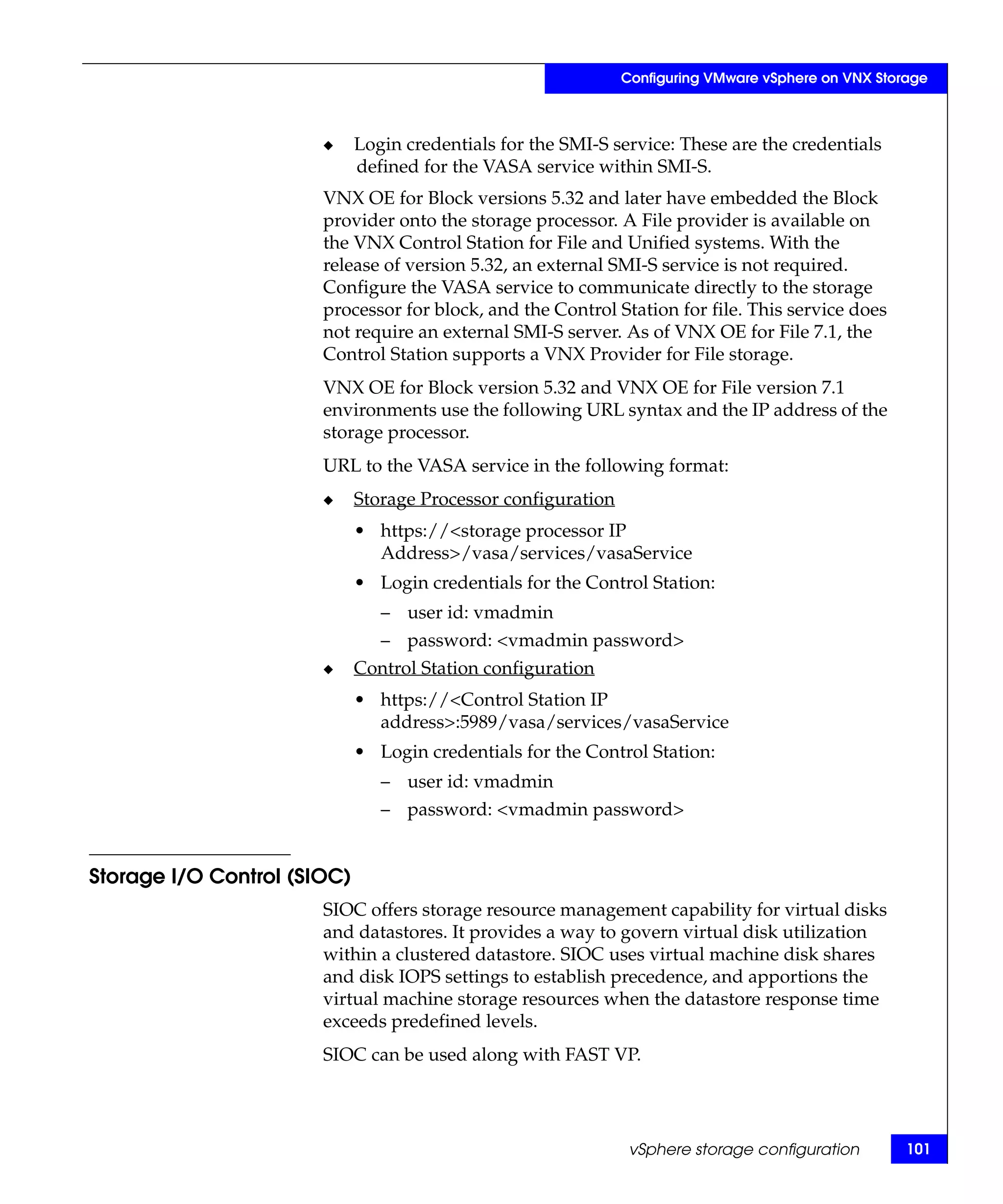 Configuring VMware vSphere on VNX Storage



                       ◆     Login credentials for the SMI-S service: These are the credentials
                             defined for the VASA service within SMI-S.
                       VNX OE for Block versions 5.32 and later have embedded the Block
                       provider onto the storage processor. A File provider is available on
                       the VNX Control Station for File and Unified systems. With the
                       release of version 5.32, an external SMI-S service is not required.
                       Configure the VASA service to communicate directly to the storage
                       processor for block, and the Control Station for file. This service does
                       not require an external SMI-S server. As of VNX OE for File 7.1, the
                       Control Station supports a VNX Provider for File storage.
                       VNX OE for Block version 5.32 and VNX OE for File version 7.1
                       environments use the following URL syntax and the IP address of the
                       storage processor.
                       URL to the VASA service in the following format:
                       ◆     Storage Processor configuration
                             • https://<storage processor IP
                               Address>/vasa/services/vasaService
                             • Login credentials for the Control Station:
                                – user id: vmadmin
                                – password: <vmadmin password>
                       ◆     Control Station configuration
                             • https://<Control Station IP
                               address>:5989/vasa/services/vasaService
                             • Login credentials for the Control Station:
                                – user id: vmadmin
                                – password: <vmadmin password>


Storage I/O Control (SIOC)
                       SIOC offers storage resource management capability for virtual disks
                       and datastores. It provides a way to govern virtual disk utilization
                       within a clustered datastore. SIOC uses virtual machine disk shares
                       and disk IOPS settings to establish precedence, and apportions the
                       virtual machine storage resources when the datastore response time
                       exceeds predefined levels.
                       SIOC can be used along with FAST VP.




                                                                vSphere storage configuration        101
 