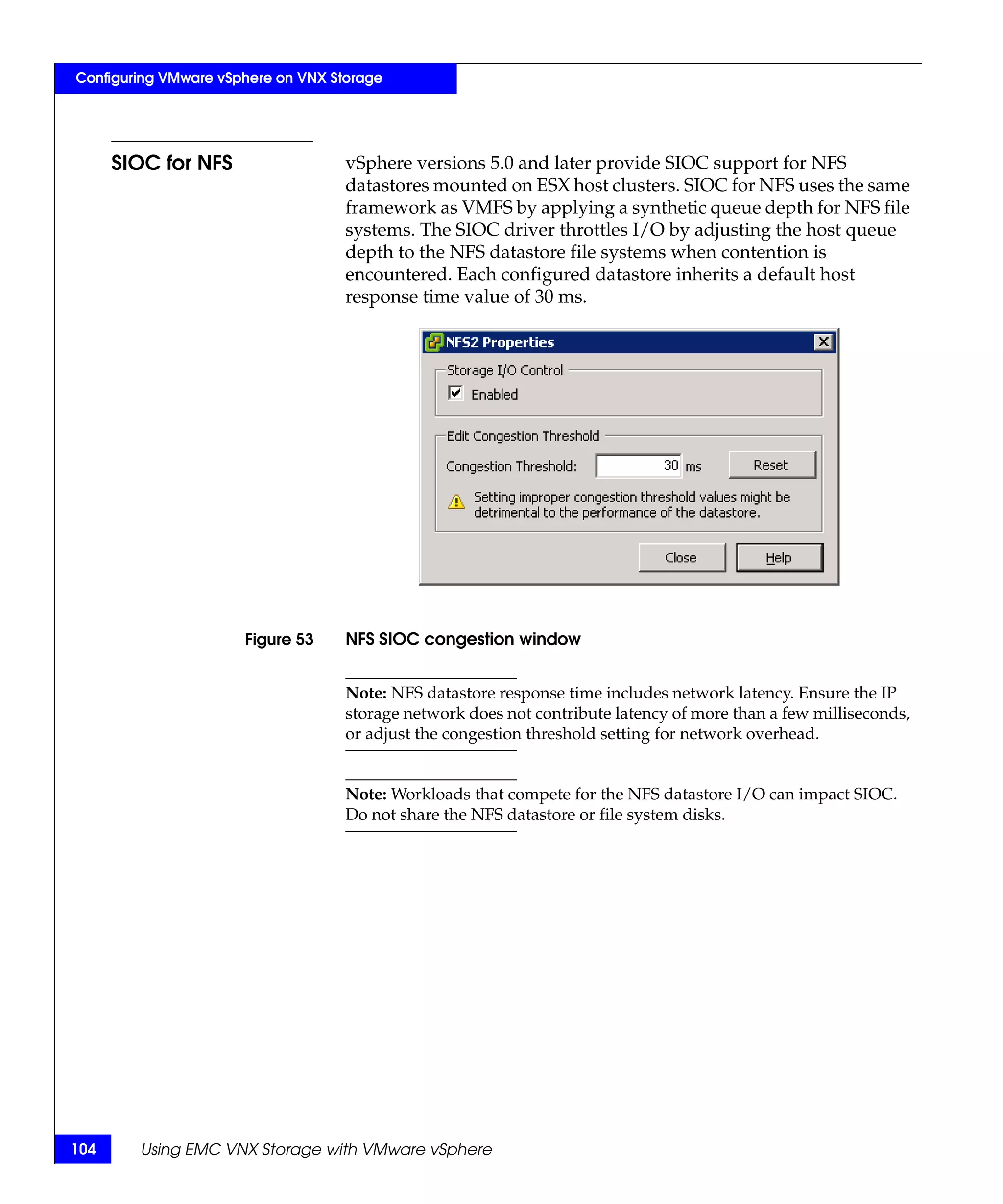 Configuring VMware vSphere on VNX Storage




      SIOC for NFS                  vSphere versions 5.0 and later provide SIOC support for NFS
                                    datastores mounted on ESX host clusters. SIOC for NFS uses the same
                                    framework as VMFS by applying a synthetic queue depth for NFS file
                                    systems. The SIOC driver throttles I/O by adjusting the host queue
                                    depth to the NFS datastore file systems when contention is
                                    encountered. Each configured datastore inherits a default host
                                    response time value of 30 ms.




                      Figure 53     NFS SIOC congestion window


                                    Note: NFS datastore response time includes network latency. Ensure the IP
                                    storage network does not contribute latency of more than a few milliseconds,
                                    or adjust the congestion threshold setting for network overhead.


                                    Note: Workloads that compete for the NFS datastore I/O can impact SIOC.
                                    Do not share the NFS datastore or file system disks.




104     Using EMC VNX Storage with VMware vSphere
 