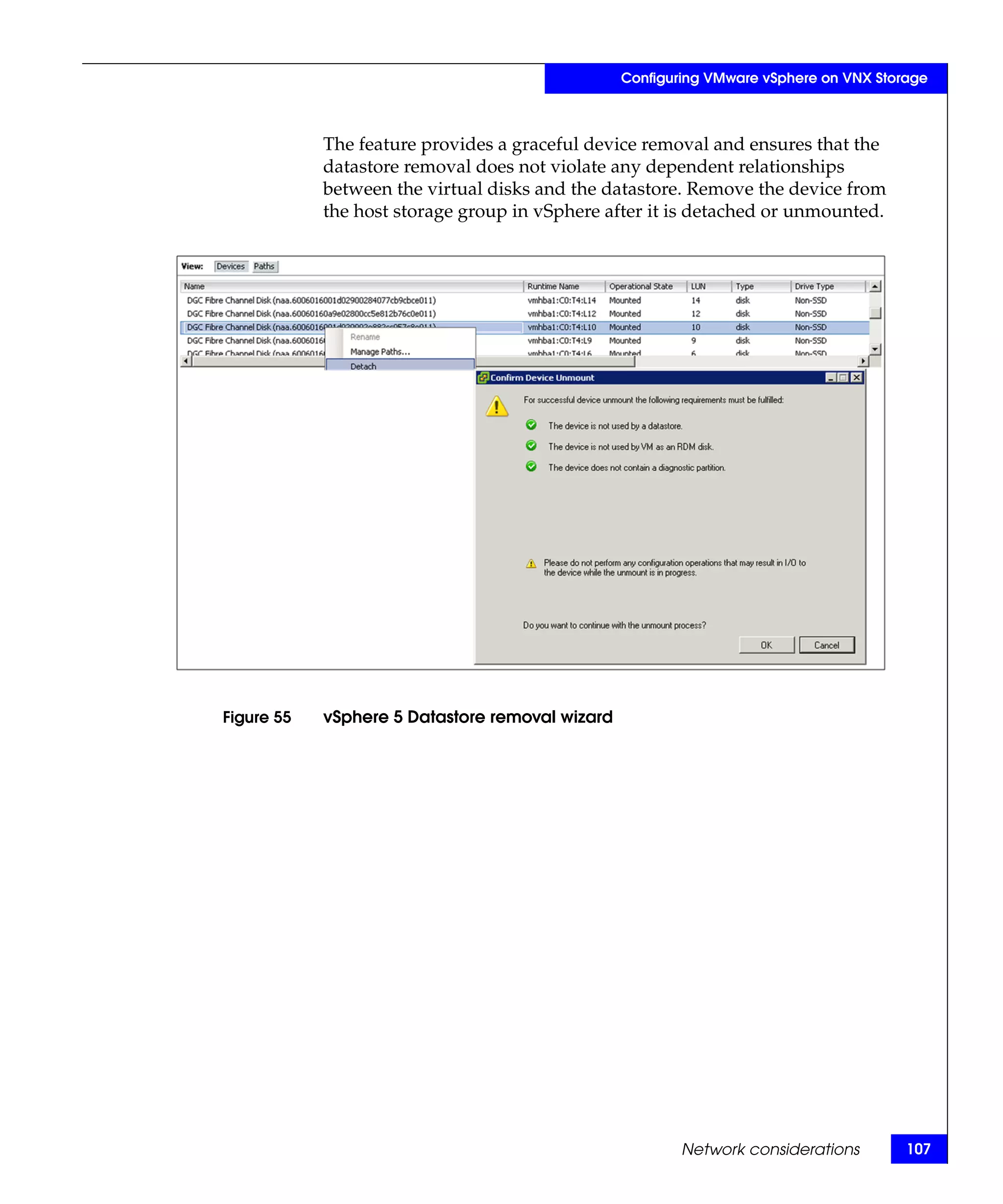 Configuring VMware vSphere on VNX Storage



            The feature provides a graceful device removal and ensures that the
            datastore removal does not violate any dependent relationships
            between the virtual disks and the datastore. Remove the device from
            the host storage group in vSphere after it is detached or unmounted.




Figure 55   vSphere 5 Datastore removal wizard




                                                         Network considerations        107
 