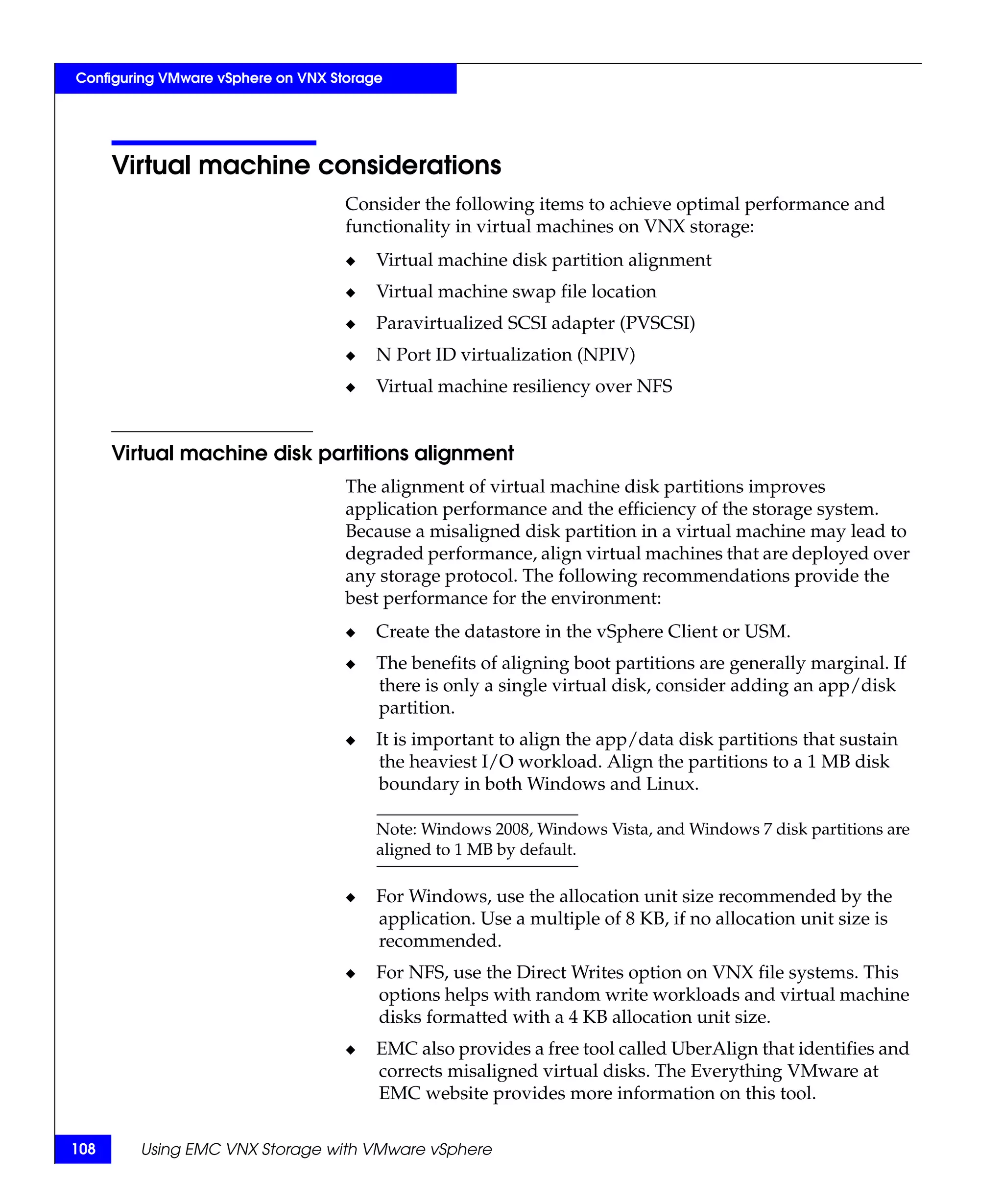 Configuring VMware vSphere on VNX Storage




      Virtual machine considerations
                                    Consider the following items to achieve optimal performance and
                                    functionality in virtual machines on VNX storage:
                                    ◆   Virtual machine disk partition alignment
                                    ◆   Virtual machine swap file location
                                    ◆   Paravirtualized SCSI adapter (PVSCSI)
                                    ◆   N Port ID virtualization (NPIV)
                                    ◆   Virtual machine resiliency over NFS


      Virtual machine disk partitions alignment
                                    The alignment of virtual machine disk partitions improves
                                    application performance and the efficiency of the storage system.
                                    Because a misaligned disk partition in a virtual machine may lead to
                                    degraded performance, align virtual machines that are deployed over
                                    any storage protocol. The following recommendations provide the
                                    best performance for the environment:
                                    ◆   Create the datastore in the vSphere Client or USM.
                                    ◆   The benefits of aligning boot partitions are generally marginal. If
                                        there is only a single virtual disk, consider adding an app/disk
                                        partition.
                                    ◆   It is important to align the app/data disk partitions that sustain
                                        the heaviest I/O workload. Align the partitions to a 1 MB disk
                                        boundary in both Windows and Linux.

                                        Note: Windows 2008, Windows Vista, and Windows 7 disk partitions are
                                        aligned to 1 MB by default.

                                    ◆   For Windows, use the allocation unit size recommended by the
                                        application. Use a multiple of 8 KB, if no allocation unit size is
                                        recommended.
                                    ◆   For NFS, use the Direct Writes option on VNX file systems. This
                                        options helps with random write workloads and virtual machine
                                        disks formatted with a 4 KB allocation unit size.
                                    ◆   EMC also provides a free tool called UberAlign that identifies and
                                        corrects misaligned virtual disks. The Everything VMware at
                                        EMC website provides more information on this tool.

108     Using EMC VNX Storage with VMware vSphere
 