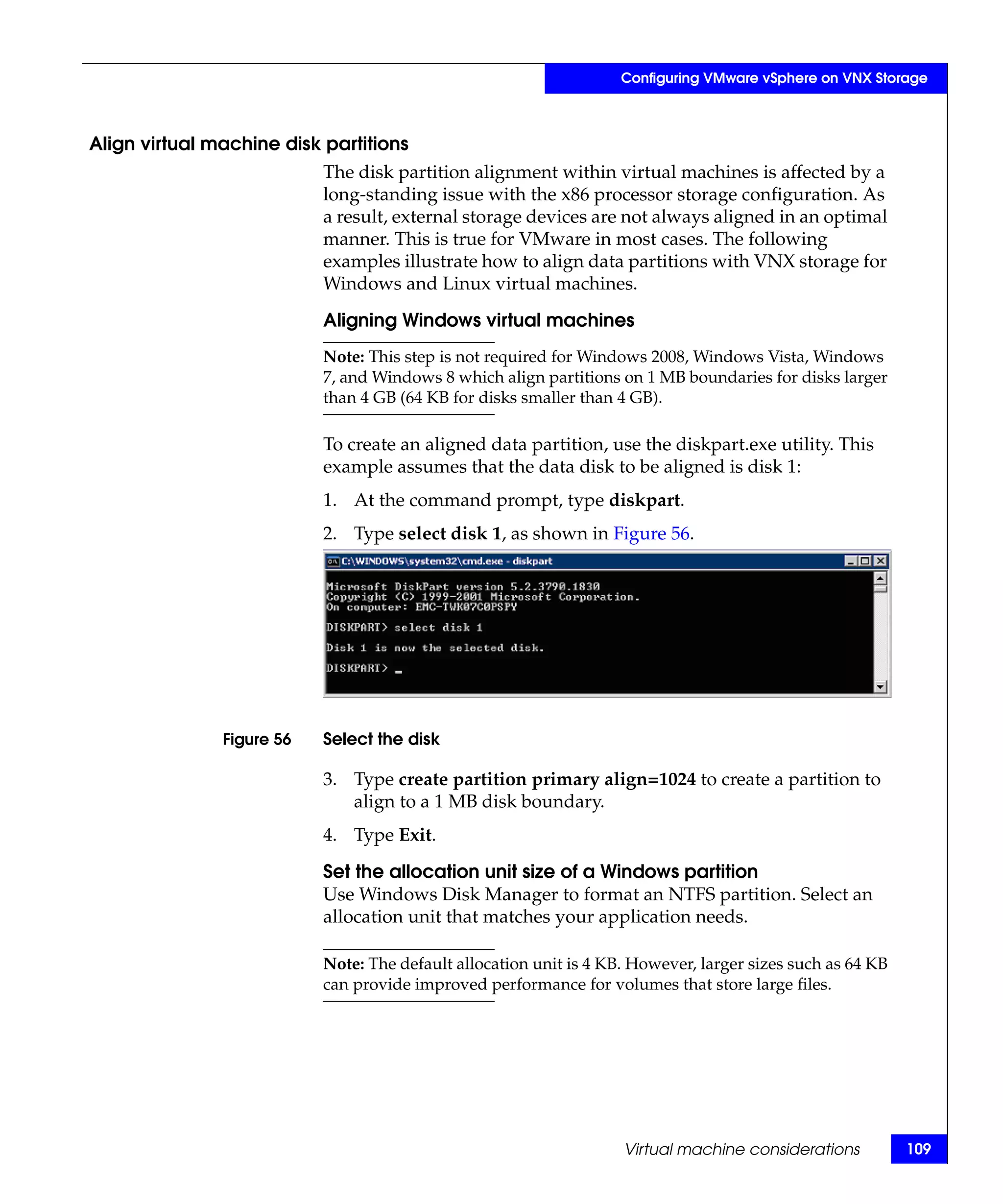Configuring VMware vSphere on VNX Storage



Align virtual machine disk partitions
                           The disk partition alignment within virtual machines is affected by a
                           long-standing issue with the x86 processor storage configuration. As
                           a result, external storage devices are not always aligned in an optimal
                           manner. This is true for VMware in most cases. The following
                           examples illustrate how to align data partitions with VNX storage for
                           Windows and Linux virtual machines.

                           Aligning Windows virtual machines
                           Note: This step is not required for Windows 2008, Windows Vista, Windows
                           7, and Windows 8 which align partitions on 1 MB boundaries for disks larger
                           than 4 GB (64 KB for disks smaller than 4 GB).

                           To create an aligned data partition, use the diskpart.exe utility. This
                           example assumes that the data disk to be aligned is disk 1:
                           1. At the command prompt, type diskpart.
                           2. Type select disk 1, as shown in Figure 56.




               Figure 56   Select the disk

                           3. Type create partition primary align=1024 to create a partition to
                              align to a 1 MB disk boundary.
                           4. Type Exit.

                           Set the allocation unit size of a Windows partition
                           Use Windows Disk Manager to format an NTFS partition. Select an
                           allocation unit that matches your application needs.

                           Note: The default allocation unit is 4 KB. However, larger sizes such as 64 KB
                           can provide improved performance for volumes that store large files.




                                                                    Virtual machine considerations          109
 