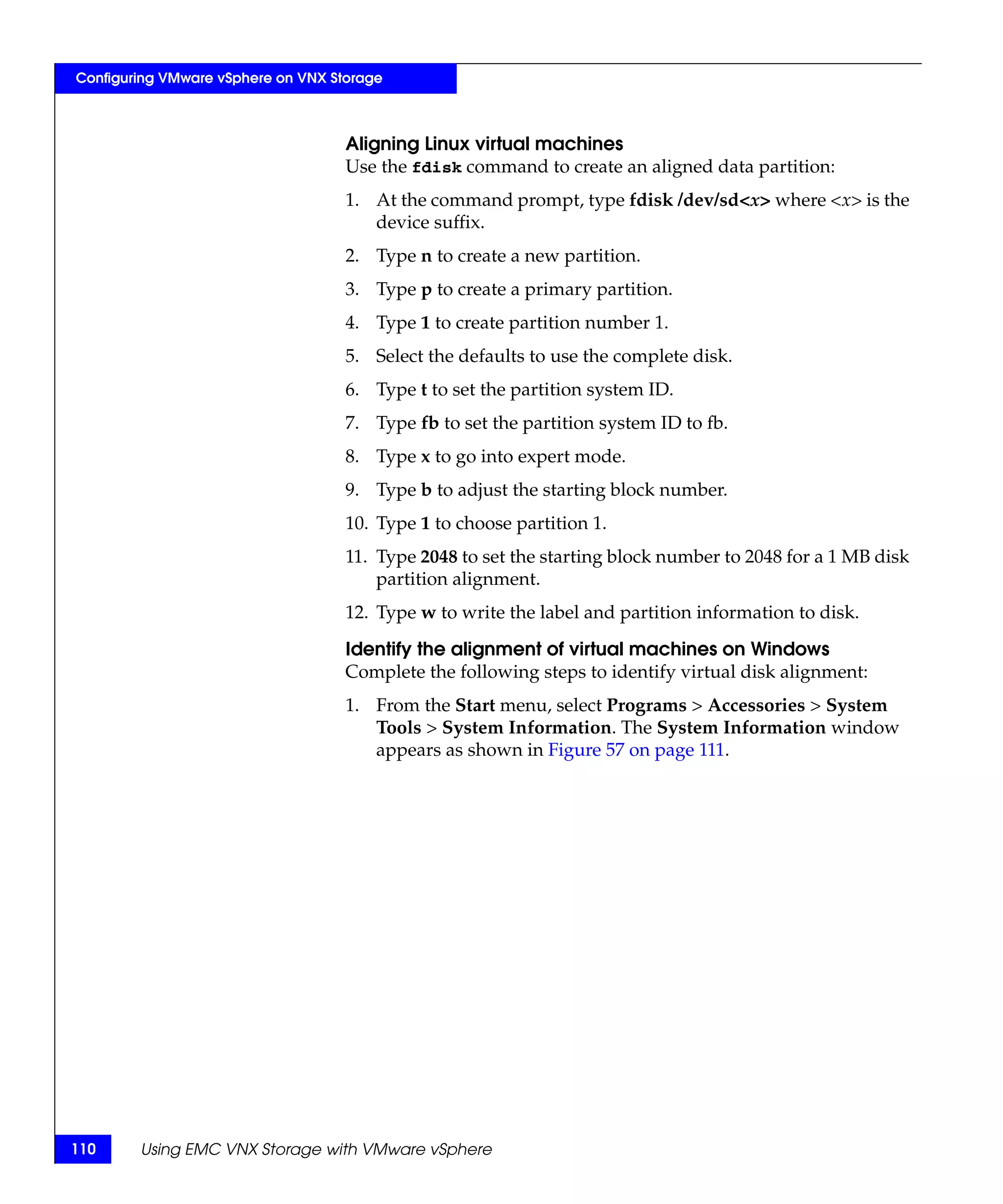 Configuring VMware vSphere on VNX Storage



                                    Aligning Linux virtual machines
                                    Use the fdisk command to create an aligned data partition:
                                    1. At the command prompt, type fdisk /dev/sd<x> where <x> is the
                                       device suffix.
                                    2. Type n to create a new partition.
                                    3. Type p to create a primary partition.
                                    4. Type 1 to create partition number 1.
                                    5. Select the defaults to use the complete disk.
                                    6. Type t to set the partition system ID.
                                    7. Type fb to set the partition system ID to fb.
                                    8. Type x to go into expert mode.
                                    9. Type b to adjust the starting block number.
                                    10. Type 1 to choose partition 1.
                                    11. Type 2048 to set the starting block number to 2048 for a 1 MB disk
                                        partition alignment.
                                    12. Type w to write the label and partition information to disk.

                                    Identify the alignment of virtual machines on Windows
                                    Complete the following steps to identify virtual disk alignment:
                                    1. From the Start menu, select Programs > Accessories > System
                                       Tools > System Information. The System Information window
                                       appears as shown in Figure 57 on page 111.




110     Using EMC VNX Storage with VMware vSphere
 