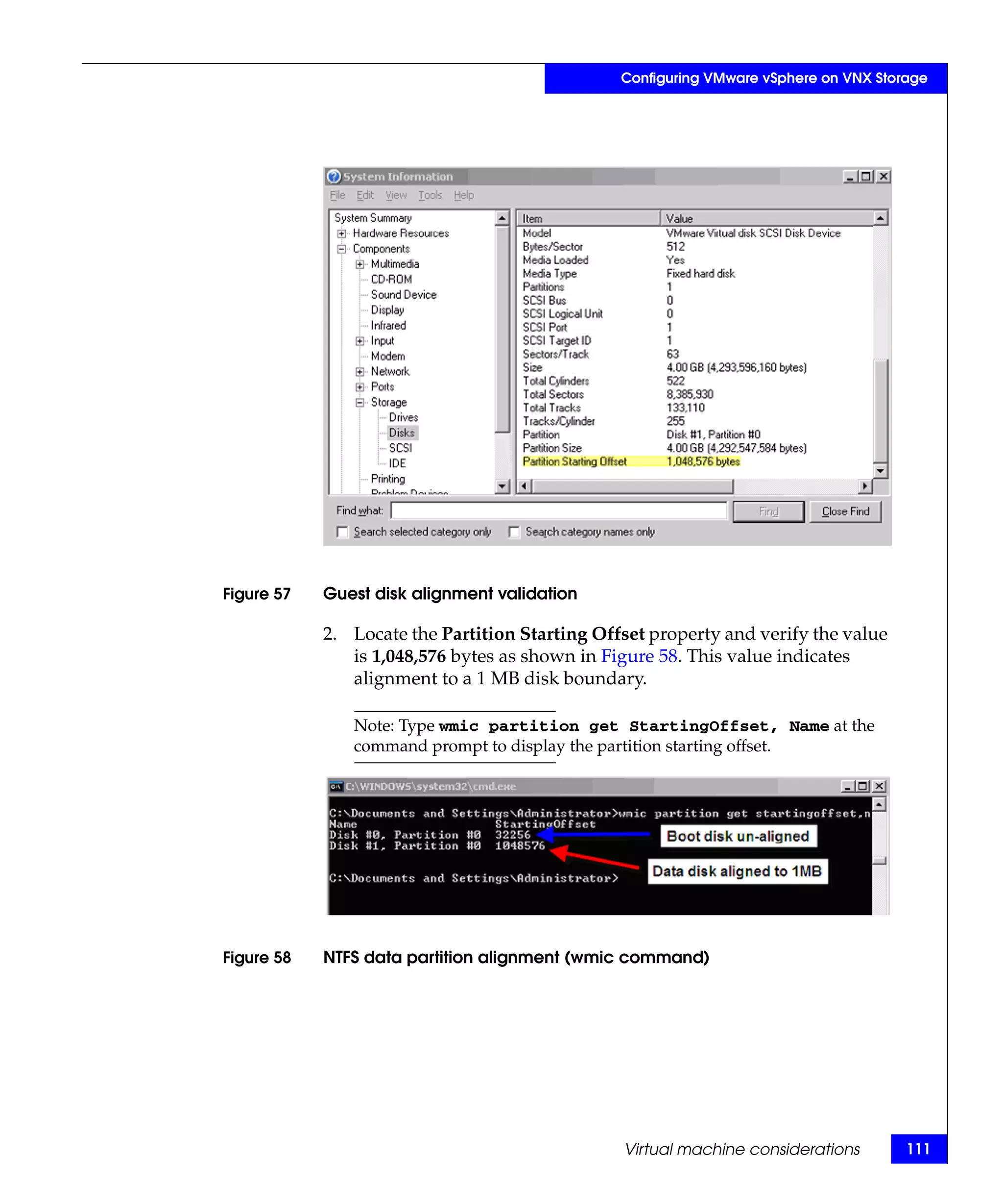 Configuring VMware vSphere on VNX Storage




Figure 57   Guest disk alignment validation

            2. Locate the Partition Starting Offset property and verify the value
               is 1,048,576 bytes as shown in Figure 58. This value indicates
               alignment to a 1 MB disk boundary.

               Note: Type wmic partition get StartingOffset, Name at the
               command prompt to display the partition starting offset.




Figure 58   NTFS data partition alignment (wmic command)




                                                Virtual machine considerations        111
 