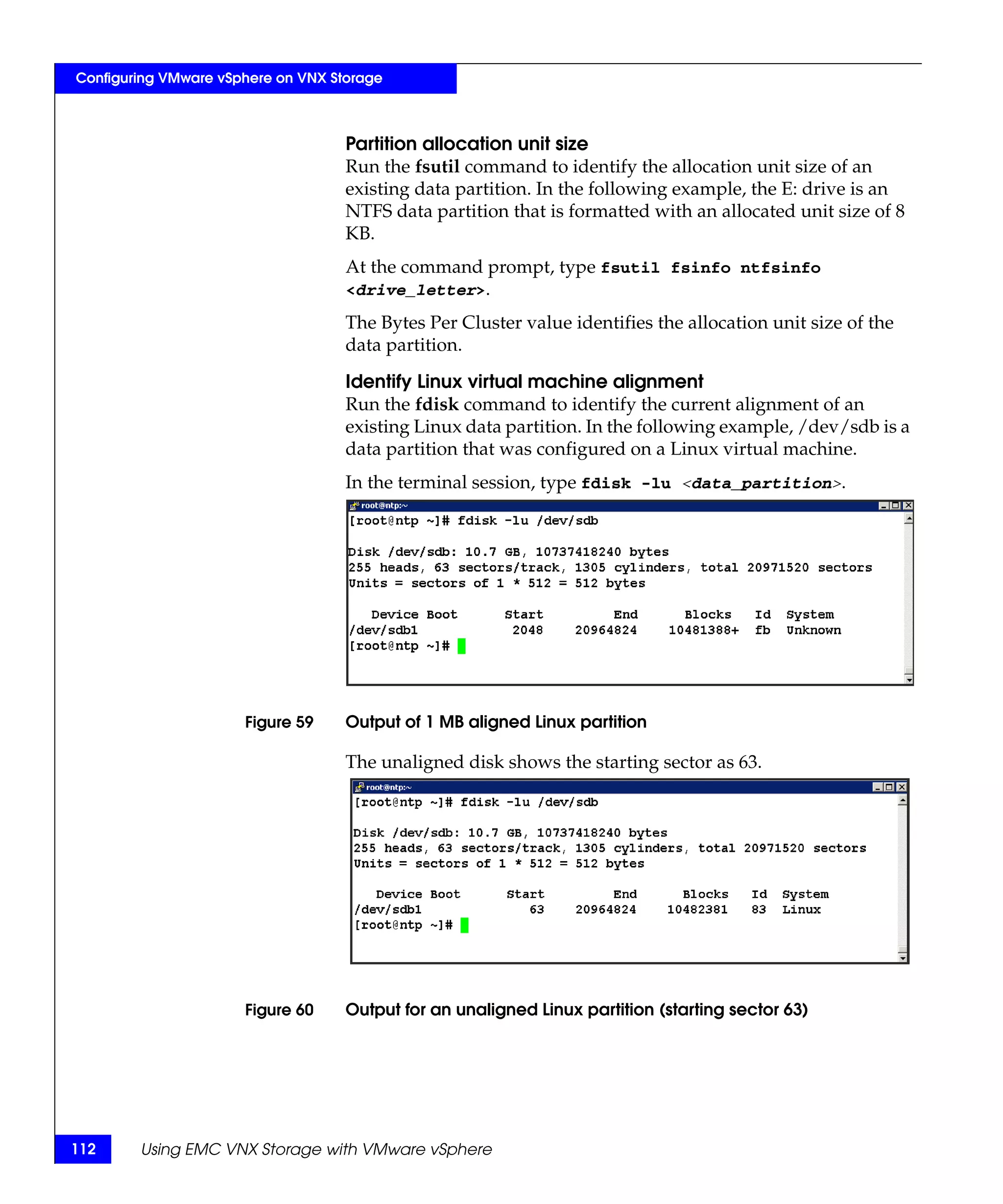 Configuring VMware vSphere on VNX Storage



                                    Partition allocation unit size
                                    Run the fsutil command to identify the allocation unit size of an
                                    existing data partition. In the following example, the E: drive is an
                                    NTFS data partition that is formatted with an allocated unit size of 8
                                    KB.
                                    At the command prompt, type fsutil fsinfo ntfsinfo
                                    <drive_letter>.

                                    The Bytes Per Cluster value identifies the allocation unit size of the
                                    data partition.

                                    Identify Linux virtual machine alignment
                                    Run the fdisk command to identify the current alignment of an
                                    existing Linux data partition. In the following example, /dev/sdb is a
                                    data partition that was configured on a Linux virtual machine.
                                    In the terminal session, type fdisk -lu <data_partition>.




                      Figure 59     Output of 1 MB aligned Linux partition

                                    The unaligned disk shows the starting sector as 63.




                      Figure 60     Output for an unaligned Linux partition (starting sector 63)




112     Using EMC VNX Storage with VMware vSphere
 