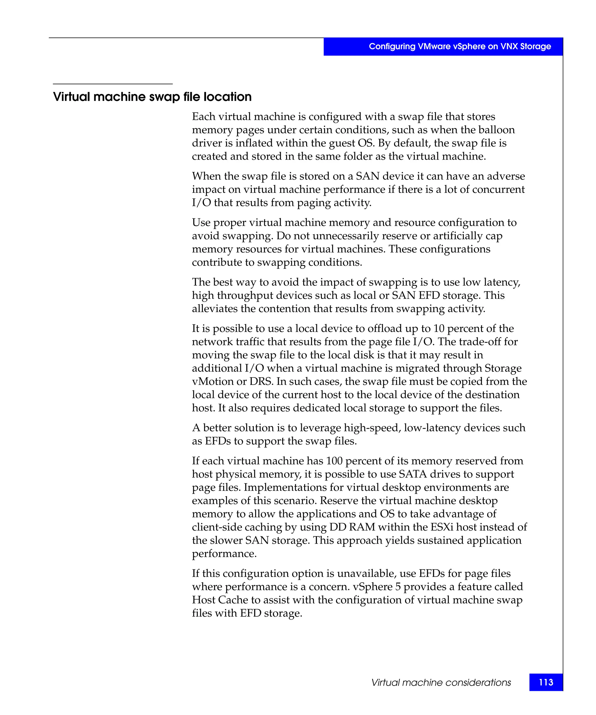 Configuring VMware vSphere on VNX Storage




Virtual machine swap file location
                       Each virtual machine is configured with a swap file that stores
                       memory pages under certain conditions, such as when the balloon
                       driver is inflated within the guest OS. By default, the swap file is
                       created and stored in the same folder as the virtual machine.
                       When the swap file is stored on a SAN device it can have an adverse
                       impact on virtual machine performance if there is a lot of concurrent
                       I/O that results from paging activity.
                       Use proper virtual machine memory and resource configuration to
                       avoid swapping. Do not unnecessarily reserve or artificially cap
                       memory resources for virtual machines. These configurations
                       contribute to swapping conditions.
                       The best way to avoid the impact of swapping is to use low latency,
                       high throughput devices such as local or SAN EFD storage. This
                       alleviates the contention that results from swapping activity.
                       It is possible to use a local device to offload up to 10 percent of the
                       network traffic that results from the page file I/O. The trade-off for
                       moving the swap file to the local disk is that it may result in
                       additional I/O when a virtual machine is migrated through Storage
                       vMotion or DRS. In such cases, the swap file must be copied from the
                       local device of the current host to the local device of the destination
                       host. It also requires dedicated local storage to support the files.
                       A better solution is to leverage high-speed, low-latency devices such
                       as EFDs to support the swap files.
                       If each virtual machine has 100 percent of its memory reserved from
                       host physical memory, it is possible to use SATA drives to support
                       page files. Implementations for virtual desktop environments are
                       examples of this scenario. Reserve the virtual machine desktop
                       memory to allow the applications and OS to take advantage of
                       client-side caching by using DD RAM within the ESXi host instead of
                       the slower SAN storage. This approach yields sustained application
                       performance.
                       If this configuration option is unavailable, use EFDs for page files
                       where performance is a concern. vSphere 5 provides a feature called
                       Host Cache to assist with the configuration of virtual machine swap
                       files with EFD storage.




                                                            Virtual machine considerations        113
 