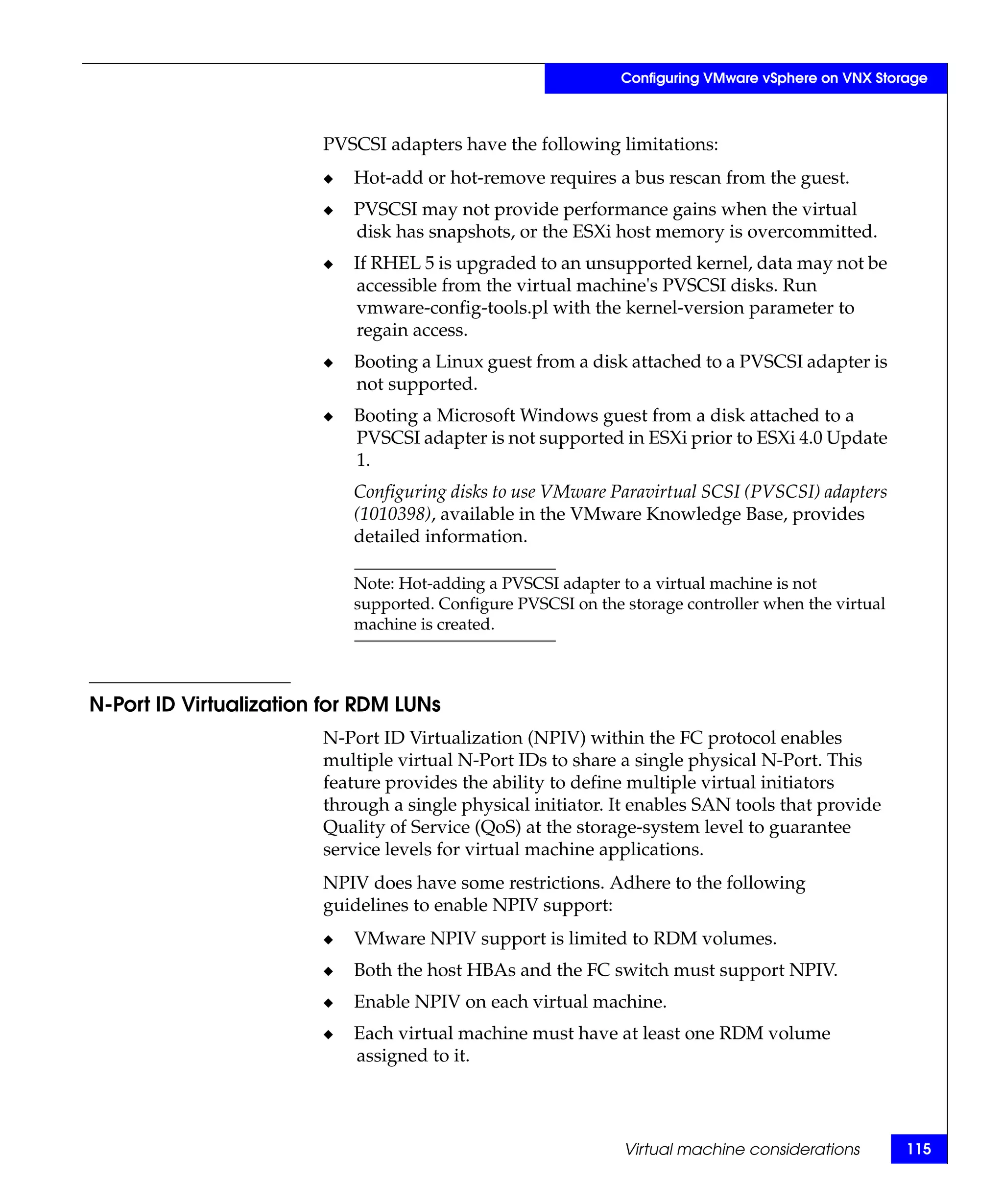Configuring VMware vSphere on VNX Storage



                        PVSCSI adapters have the following limitations:
                        ◆   Hot-add or hot-remove requires a bus rescan from the guest.
                        ◆   PVSCSI may not provide performance gains when the virtual
                            disk has snapshots, or the ESXi host memory is overcommitted.
                        ◆   If RHEL 5 is upgraded to an unsupported kernel, data may not be
                            accessible from the virtual machine's PVSCSI disks. Run
                            vmware-config-tools.pl with the kernel-version parameter to
                            regain access.
                        ◆   Booting a Linux guest from a disk attached to a PVSCSI adapter is
                            not supported.
                        ◆   Booting a Microsoft Windows guest from a disk attached to a
                            PVSCSI adapter is not supported in ESXi prior to ESXi 4.0 Update
                            1.
                            Configuring disks to use VMware Paravirtual SCSI (PVSCSI) adapters
                            (1010398), available in the VMware Knowledge Base, provides
                            detailed information.

                            Note: Hot-adding a PVSCSI adapter to a virtual machine is not
                            supported. Configure PVSCSI on the storage controller when the virtual
                            machine is created.



N-Port ID Virtualization for RDM LUNs
                        N-Port ID Virtualization (NPIV) within the FC protocol enables
                        multiple virtual N-Port IDs to share a single physical N-Port. This
                        feature provides the ability to define multiple virtual initiators
                        through a single physical initiator. It enables SAN tools that provide
                        Quality of Service (QoS) at the storage-system level to guarantee
                        service levels for virtual machine applications.
                        NPIV does have some restrictions. Adhere to the following
                        guidelines to enable NPIV support:
                        ◆   VMware NPIV support is limited to RDM volumes.
                        ◆   Both the host HBAs and the FC switch must support NPIV.
                        ◆   Enable NPIV on each virtual machine.
                        ◆   Each virtual machine must have at least one RDM volume
                            assigned to it.




                                                               Virtual machine considerations        115
 