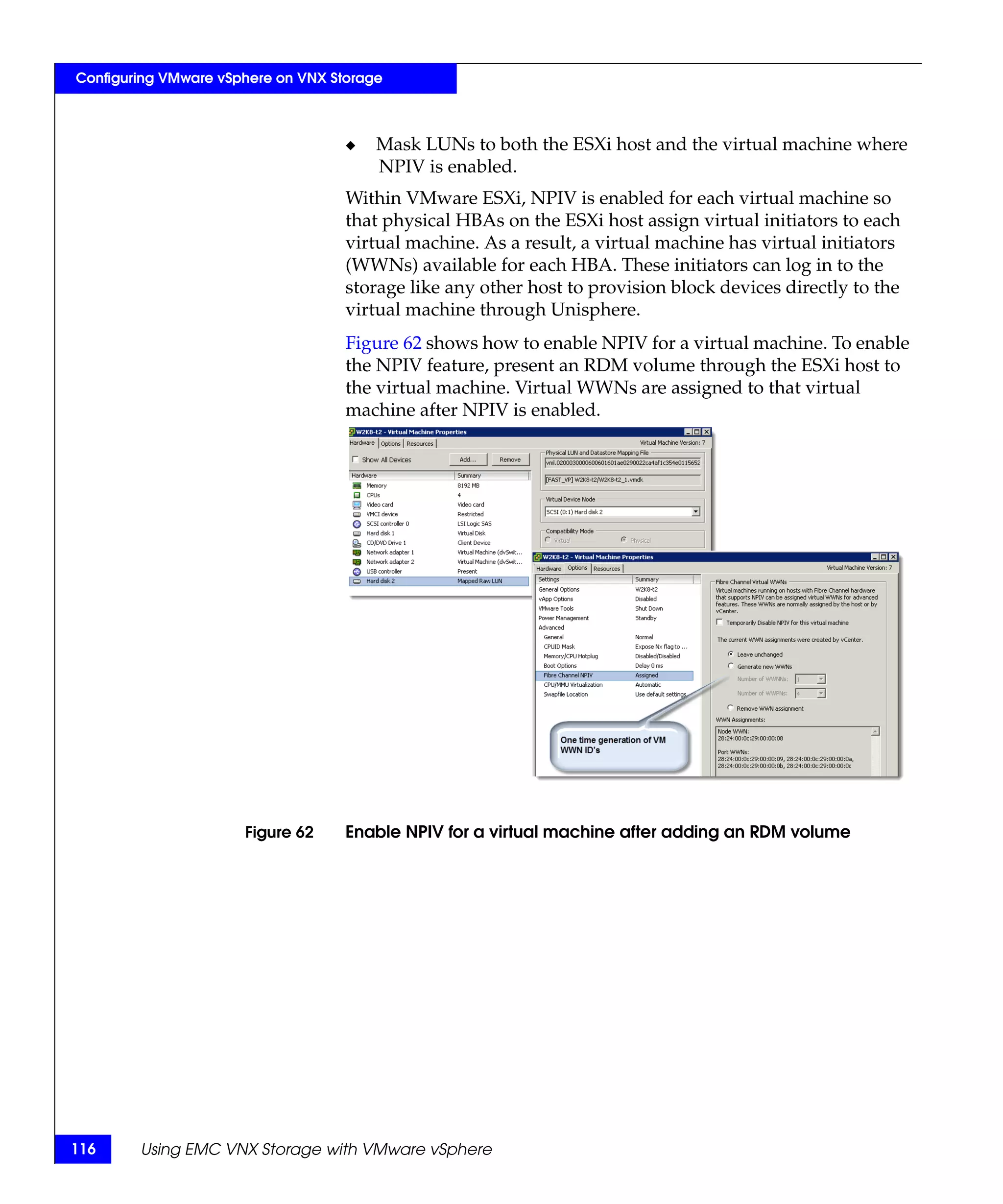 Configuring VMware vSphere on VNX Storage



                                    ◆   Mask LUNs to both the ESXi host and the virtual machine where
                                        NPIV is enabled.
                                    Within VMware ESXi, NPIV is enabled for each virtual machine so
                                    that physical HBAs on the ESXi host assign virtual initiators to each
                                    virtual machine. As a result, a virtual machine has virtual initiators
                                    (WWNs) available for each HBA. These initiators can log in to the
                                    storage like any other host to provision block devices directly to the
                                    virtual machine through Unisphere.
                                    Figure 62 shows how to enable NPIV for a virtual machine. To enable
                                    the NPIV feature, present an RDM volume through the ESXi host to
                                    the virtual machine. Virtual WWNs are assigned to that virtual
                                    machine after NPIV is enabled.




                      Figure 62     Enable NPIV for a virtual machine after adding an RDM volume




116     Using EMC VNX Storage with VMware vSphere
 