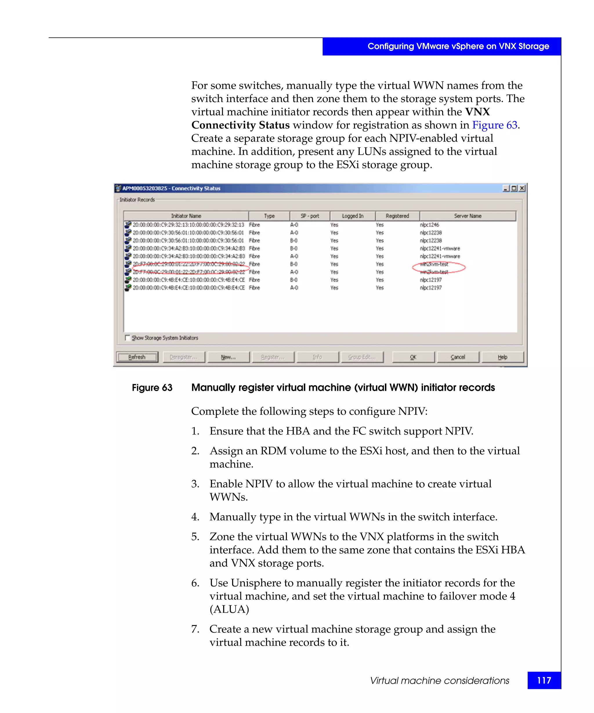 Configuring VMware vSphere on VNX Storage



            For some switches, manually type the virtual WWN names from the
            switch interface and then zone them to the storage system ports. The
            virtual machine initiator records then appear within the VNX
            Connectivity Status window for registration as shown in Figure 63.
            Create a separate storage group for each NPIV-enabled virtual
            machine. In addition, present any LUNs assigned to the virtual
            machine storage group to the ESXi storage group.




Figure 63   Manually register virtual machine (virtual WWN) initiator records

            Complete the following steps to configure NPIV:
            1. Ensure that the HBA and the FC switch support NPIV.
            2. Assign an RDM volume to the ESXi host, and then to the virtual
               machine.
            3. Enable NPIV to allow the virtual machine to create virtual
               WWNs.
            4. Manually type in the virtual WWNs in the switch interface.
            5. Zone the virtual WWNs to the VNX platforms in the switch
               interface. Add them to the same zone that contains the ESXi HBA
               and VNX storage ports.
            6. Use Unisphere to manually register the initiator records for the
               virtual machine, and set the virtual machine to failover mode 4
               (ALUA)
            7. Create a new virtual machine storage group and assign the
               virtual machine records to it.


                                                  Virtual machine considerations       117
 