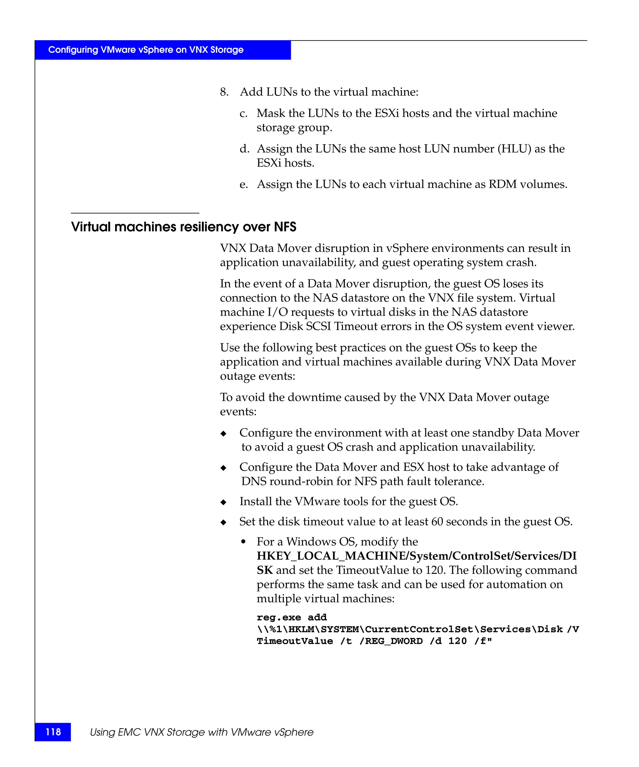Configuring VMware vSphere on VNX Storage



                                    8. Add LUNs to the virtual machine:
                                        c. Mask the LUNs to the ESXi hosts and the virtual machine
                                           storage group.
                                        d. Assign the LUNs the same host LUN number (HLU) as the
                                           ESXi hosts.
                                        e. Assign the LUNs to each virtual machine as RDM volumes.


      Virtual machines resiliency over NFS
                                    VNX Data Mover disruption in vSphere environments can result in
                                    application unavailability, and guest operating system crash.
                                    In the event of a Data Mover disruption, the guest OS loses its
                                    connection to the NAS datastore on the VNX file system. Virtual
                                    machine I/O requests to virtual disks in the NAS datastore
                                    experience Disk SCSI Timeout errors in the OS system event viewer.
                                    Use the following best practices on the guest OSs to keep the
                                    application and virtual machines available during VNX Data Mover
                                    outage events:
                                    To avoid the downtime caused by the VNX Data Mover outage
                                    events:
                                    ◆   Configure the environment with at least one standby Data Mover
                                        to avoid a guest OS crash and application unavailability.
                                    ◆   Configure the Data Mover and ESX host to take advantage of
                                        DNS round-robin for NFS path fault tolerance.
                                    ◆   Install the VMware tools for the guest OS.
                                    ◆   Set the disk timeout value to at least 60 seconds in the guest OS.
                                        • For a Windows OS, modify the
                                          HKEY_LOCAL_MACHINE/System/ControlSet/Services/DI
                                          SK and set the TimeoutValue to 120. The following command
                                          performs the same task and can be used for automation on
                                          multiple virtual machines:
                                            reg.exe add
                                            %1HKLMSYSTEMCurrentControlSetServicesDisk /V
                                            TimeoutValue /t /REG_DWORD /d 120 /f"




118     Using EMC VNX Storage with VMware vSphere
 