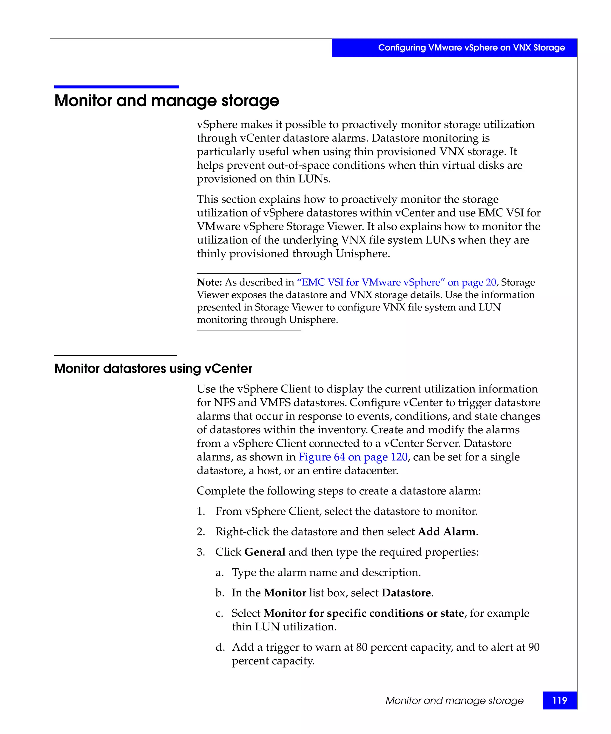 Configuring VMware vSphere on VNX Storage




Monitor and manage storage
                       vSphere makes it possible to proactively monitor storage utilization
                       through vCenter datastore alarms. Datastore monitoring is
                       particularly useful when using thin provisioned VNX storage. It
                       helps prevent out-of-space conditions when thin virtual disks are
                       provisioned on thin LUNs.
                       This section explains how to proactively monitor the storage
                       utilization of vSphere datastores within vCenter and use EMC VSI for
                       VMware vSphere Storage Viewer. It also explains how to monitor the
                       utilization of the underlying VNX file system LUNs when they are
                       thinly provisioned through Unisphere.

                       Note: As described in “EMC VSI for VMware vSphere” on page 20, Storage
                       Viewer exposes the datastore and VNX storage details. Use the information
                       presented in Storage Viewer to configure VNX file system and LUN
                       monitoring through Unisphere.



Monitor datastores using vCenter
                       Use the vSphere Client to display the current utilization information
                       for NFS and VMFS datastores. Configure vCenter to trigger datastore
                       alarms that occur in response to events, conditions, and state changes
                       of datastores within the inventory. Create and modify the alarms
                       from a vSphere Client connected to a vCenter Server. Datastore
                       alarms, as shown in Figure 64 on page 120, can be set for a single
                       datastore, a host, or an entire datacenter.
                       Complete the following steps to create a datastore alarm:
                       1. From vSphere Client, select the datastore to monitor.
                       2. Right-click the datastore and then select Add Alarm.
                       3. Click General and then type the required properties:
                           a. Type the alarm name and description.
                           b. In the Monitor list box, select Datastore.
                           c. Select Monitor for specific conditions or state, for example
                              thin LUN utilization.
                           d. Add a trigger to warn at 80 percent capacity, and to alert at 90
                              percent capacity.


                                                               Monitor and manage storage           119
 
