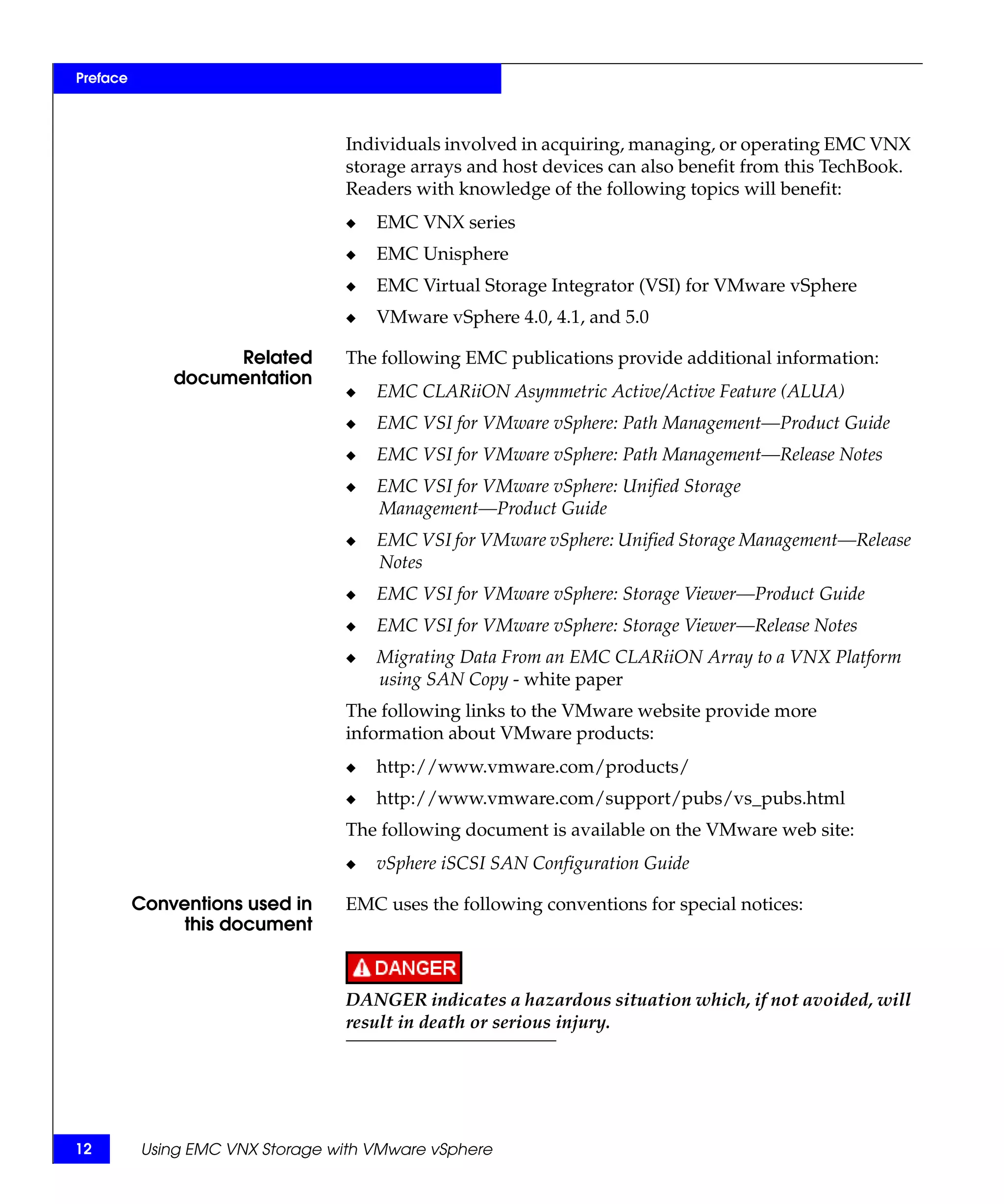 Preface



                                 Individuals involved in acquiring, managing, or operating EMC VNX
                                 storage arrays and host devices can also benefit from this TechBook.
                                 Readers with knowledge of the following topics will benefit:
                                 ◆   EMC VNX series
                                 ◆   EMC Unisphere
                                 ◆   EMC Virtual Storage Integrator (VSI) for VMware vSphere
                                 ◆   VMware vSphere 4.0, 4.1, and 5.0

                   Related       The following EMC publications provide additional information:
              documentation
                                 ◆   EMC CLARiiON Asymmetric Active/Active Feature (ALUA)
                                 ◆   EMC VSI for VMware vSphere: Path Management—Product Guide
                                 ◆   EMC VSI for VMware vSphere: Path Management—Release Notes
                                 ◆   EMC VSI for VMware vSphere: Unified Storage
                                     Management—Product Guide
                                 ◆   EMC VSI for VMware vSphere: Unified Storage Management—Release
                                     Notes
                                 ◆   EMC VSI for VMware vSphere: Storage Viewer—Product Guide
                                 ◆   EMC VSI for VMware vSphere: Storage Viewer—Release Notes
                                 ◆   Migrating Data From an EMC CLARiiON Array to a VNX Platform
                                     using SAN Copy - white paper
                                 The following links to the VMware website provide more
                                 information about VMware products:
                                 ◆   http://www.vmware.com/products/
                                 ◆   http://www.vmware.com/support/pubs/vs_pubs.html
                                 The following document is available on the VMware web site:
                                 ◆   vSphere iSCSI SAN Configuration Guide

          Conventions used in    EMC uses the following conventions for special notices:
               this document



                                 DANGER indicates a hazardous situation which, if not avoided, will
                                 result in death or serious injury.




12        Using EMC VNX Storage with VMware vSphere
 