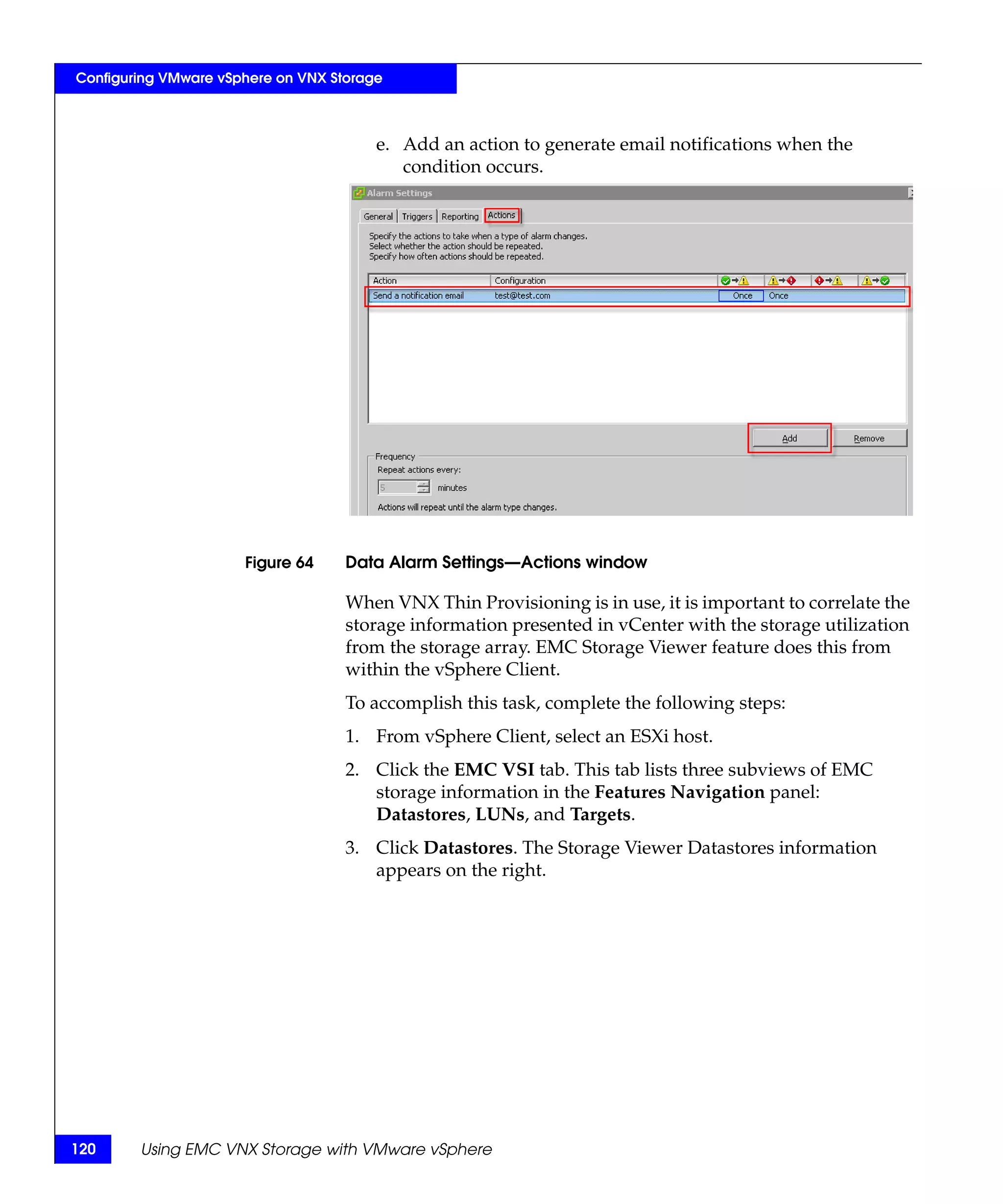 Configuring VMware vSphere on VNX Storage



                                        e. Add an action to generate email notifications when the
                                           condition occurs.




                      Figure 64     Data Alarm Settings—Actions window

                                    When VNX Thin Provisioning is in use, it is important to correlate the
                                    storage information presented in vCenter with the storage utilization
                                    from the storage array. EMC Storage Viewer feature does this from
                                    within the vSphere Client.
                                    To accomplish this task, complete the following steps:
                                    1. From vSphere Client, select an ESXi host.
                                    2. Click the EMC VSI tab. This tab lists three subviews of EMC
                                       storage information in the Features Navigation panel:
                                       Datastores, LUNs, and Targets.
                                    3. Click Datastores. The Storage Viewer Datastores information
                                       appears on the right.




120     Using EMC VNX Storage with VMware vSphere
 