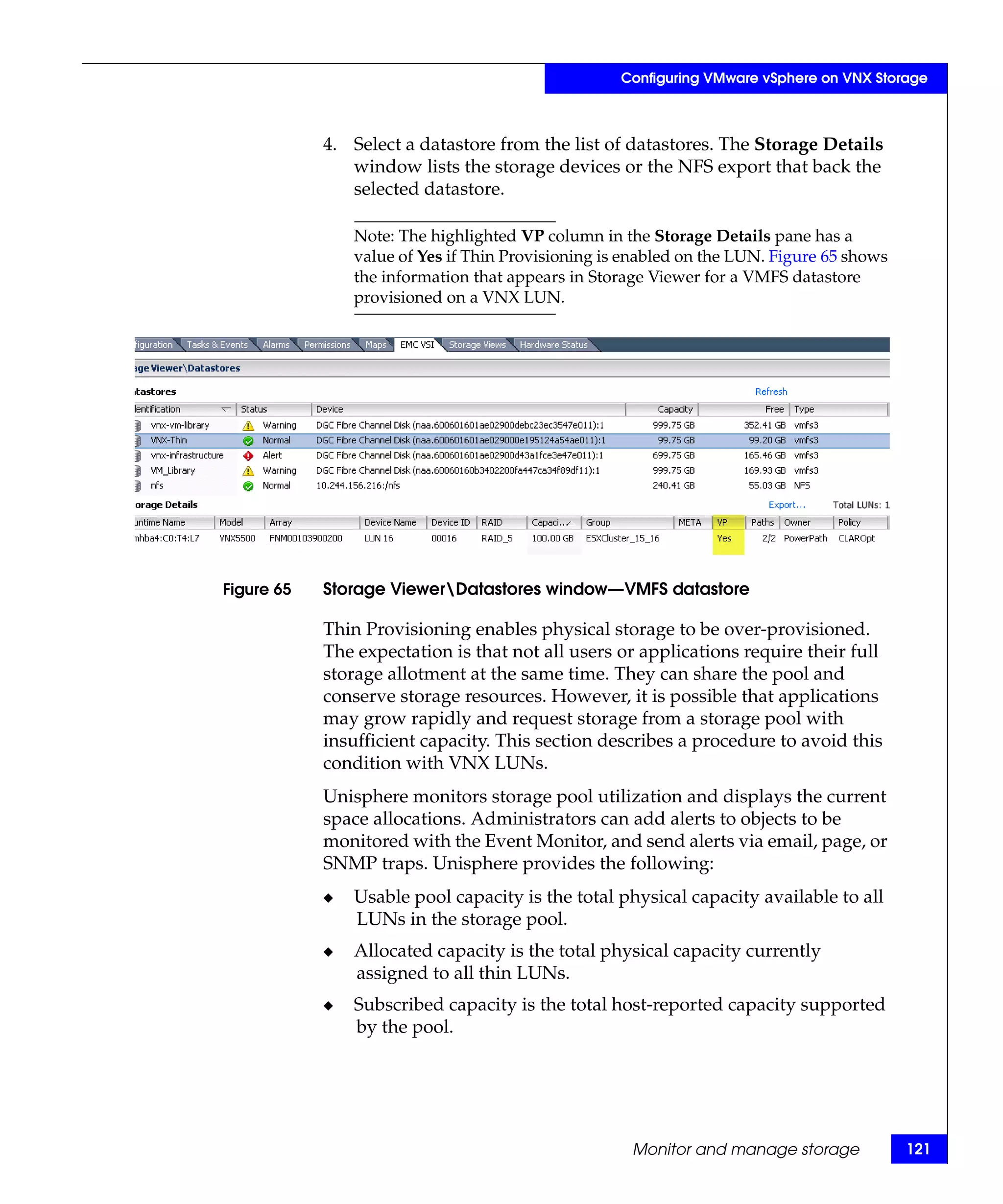 Configuring VMware vSphere on VNX Storage



            4. Select a datastore from the list of datastores. The Storage Details
               window lists the storage devices or the NFS export that back the
               selected datastore.

                Note: The highlighted VP column in the Storage Details pane has a
                value of Yes if Thin Provisioning is enabled on the LUN. Figure 65 shows
                the information that appears in Storage Viewer for a VMFS datastore
                provisioned on a VNX LUN.




Figure 65   Storage ViewerDatastores window—VMFS datastore

            Thin Provisioning enables physical storage to be over-provisioned.
            The expectation is that not all users or applications require their full
            storage allotment at the same time. They can share the pool and
            conserve storage resources. However, it is possible that applications
            may grow rapidly and request storage from a storage pool with
            insufficient capacity. This section describes a procedure to avoid this
            condition with VNX LUNs.
            Unisphere monitors storage pool utilization and displays the current
            space allocations. Administrators can add alerts to objects to be
            monitored with the Event Monitor, and send alerts via email, page, or
            SNMP traps. Unisphere provides the following:
            ◆   Usable pool capacity is the total physical capacity available to all
                LUNs in the storage pool.
            ◆   Allocated capacity is the total physical capacity currently
                assigned to all thin LUNs.
            ◆   Subscribed capacity is the total host-reported capacity supported
                by the pool.




                                                     Monitor and manage storage            121
 