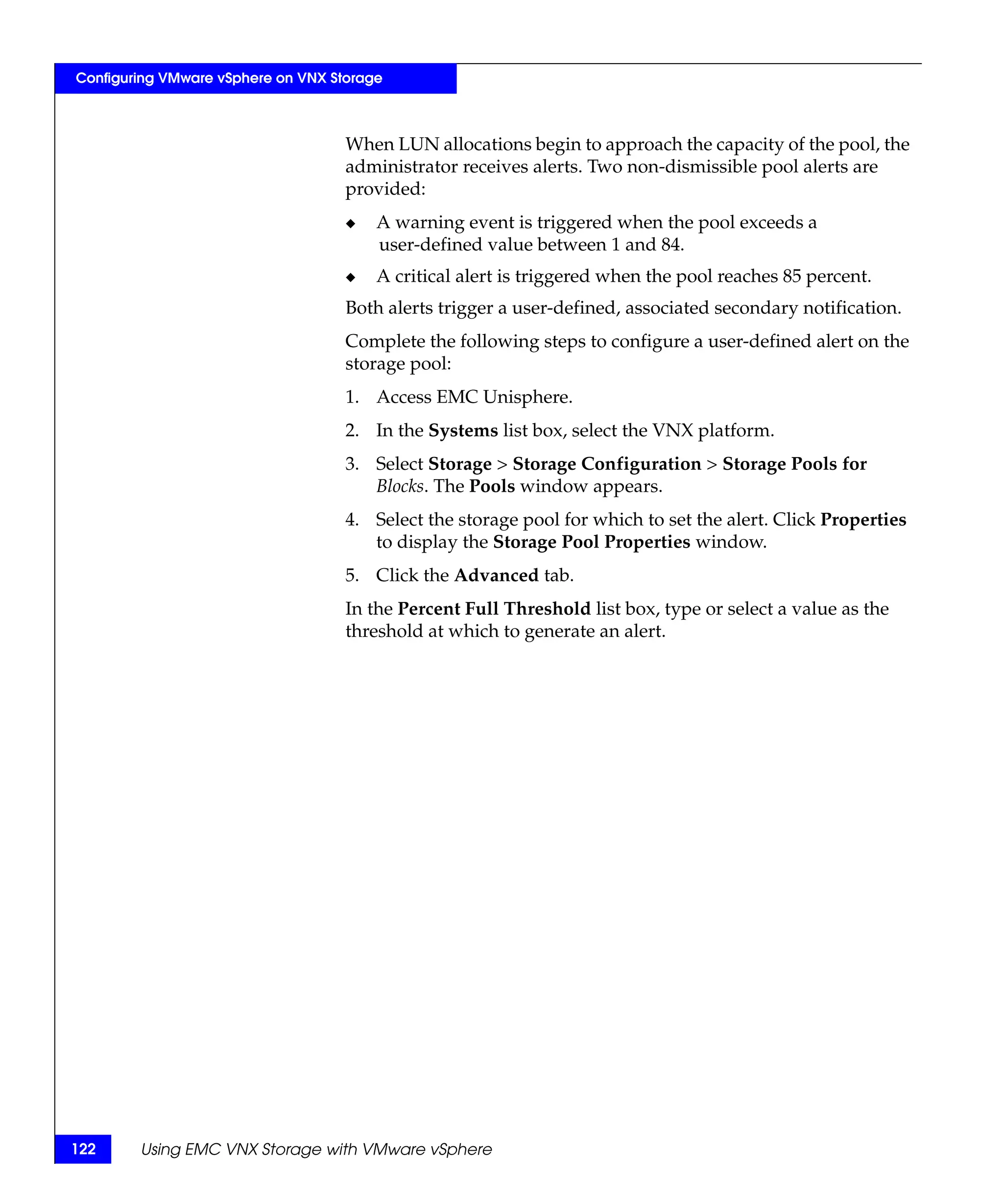 Configuring VMware vSphere on VNX Storage



                                    When LUN allocations begin to approach the capacity of the pool, the
                                    administrator receives alerts. Two non-dismissible pool alerts are
                                    provided:
                                    ◆   A warning event is triggered when the pool exceeds a
                                        user-defined value between 1 and 84.
                                    ◆   A critical alert is triggered when the pool reaches 85 percent.
                                    Both alerts trigger a user-defined, associated secondary notification.
                                    Complete the following steps to configure a user-defined alert on the
                                    storage pool:
                                    1. Access EMC Unisphere.
                                    2. In the Systems list box, select the VNX platform.
                                    3. Select Storage > Storage Configuration > Storage Pools for
                                       Blocks. The Pools window appears.
                                    4. Select the storage pool for which to set the alert. Click Properties
                                       to display the Storage Pool Properties window.
                                    5. Click the Advanced tab.
                                    In the Percent Full Threshold list box, type or select a value as the
                                    threshold at which to generate an alert.




122     Using EMC VNX Storage with VMware vSphere
 
