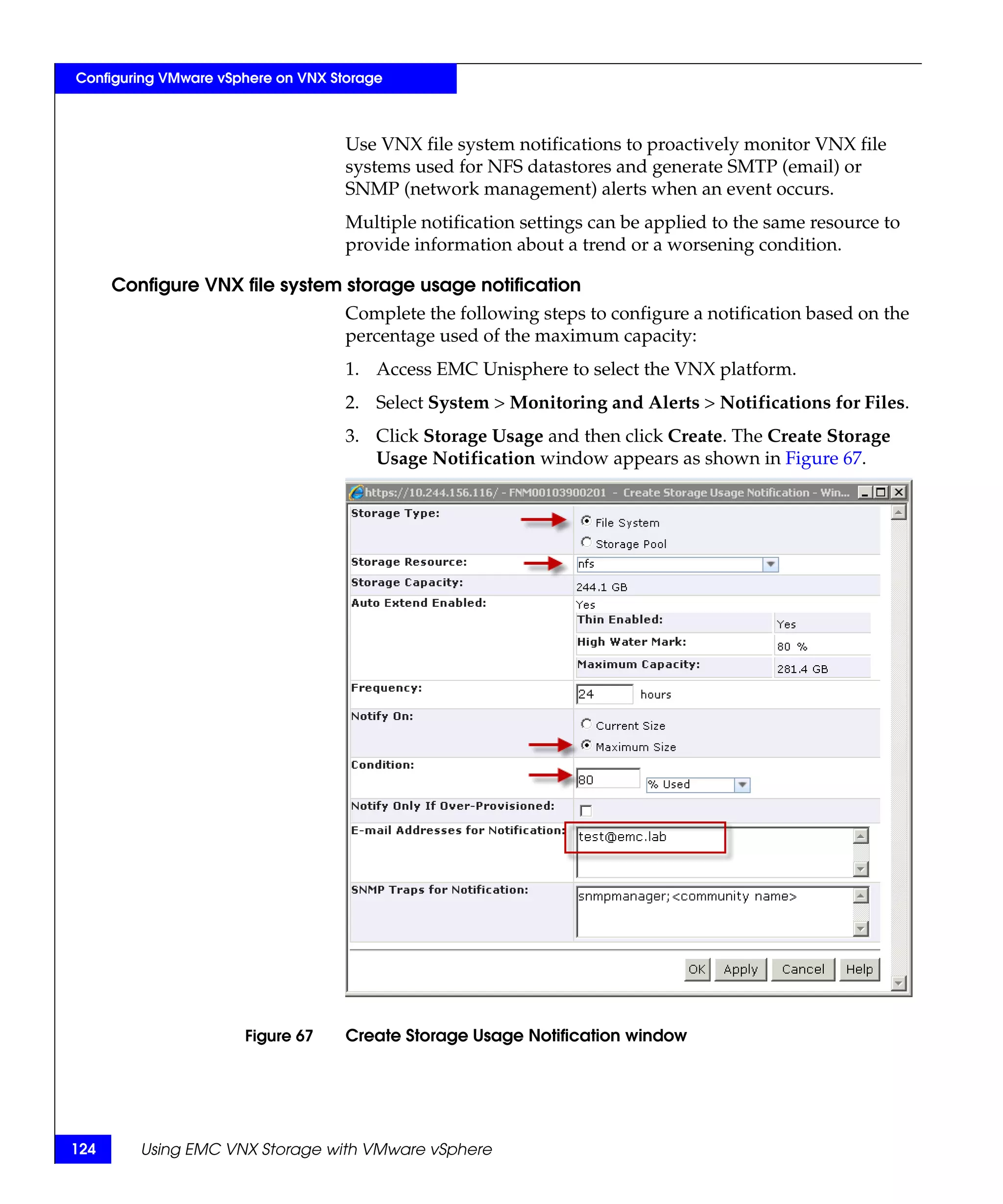 Configuring VMware vSphere on VNX Storage



                                    Use VNX file system notifications to proactively monitor VNX file
                                    systems used for NFS datastores and generate SMTP (email) or
                                    SNMP (network management) alerts when an event occurs.
                                    Multiple notification settings can be applied to the same resource to
                                    provide information about a trend or a worsening condition.

      Configure VNX file system storage usage notification
                                    Complete the following steps to configure a notification based on the
                                    percentage used of the maximum capacity:
                                    1. Access EMC Unisphere to select the VNX platform.
                                    2. Select System > Monitoring and Alerts > Notifications for Files.
                                    3. Click Storage Usage and then click Create. The Create Storage
                                       Usage Notification window appears as shown in Figure 67.




                      Figure 67     Create Storage Usage Notification window




124      Using EMC VNX Storage with VMware vSphere
 