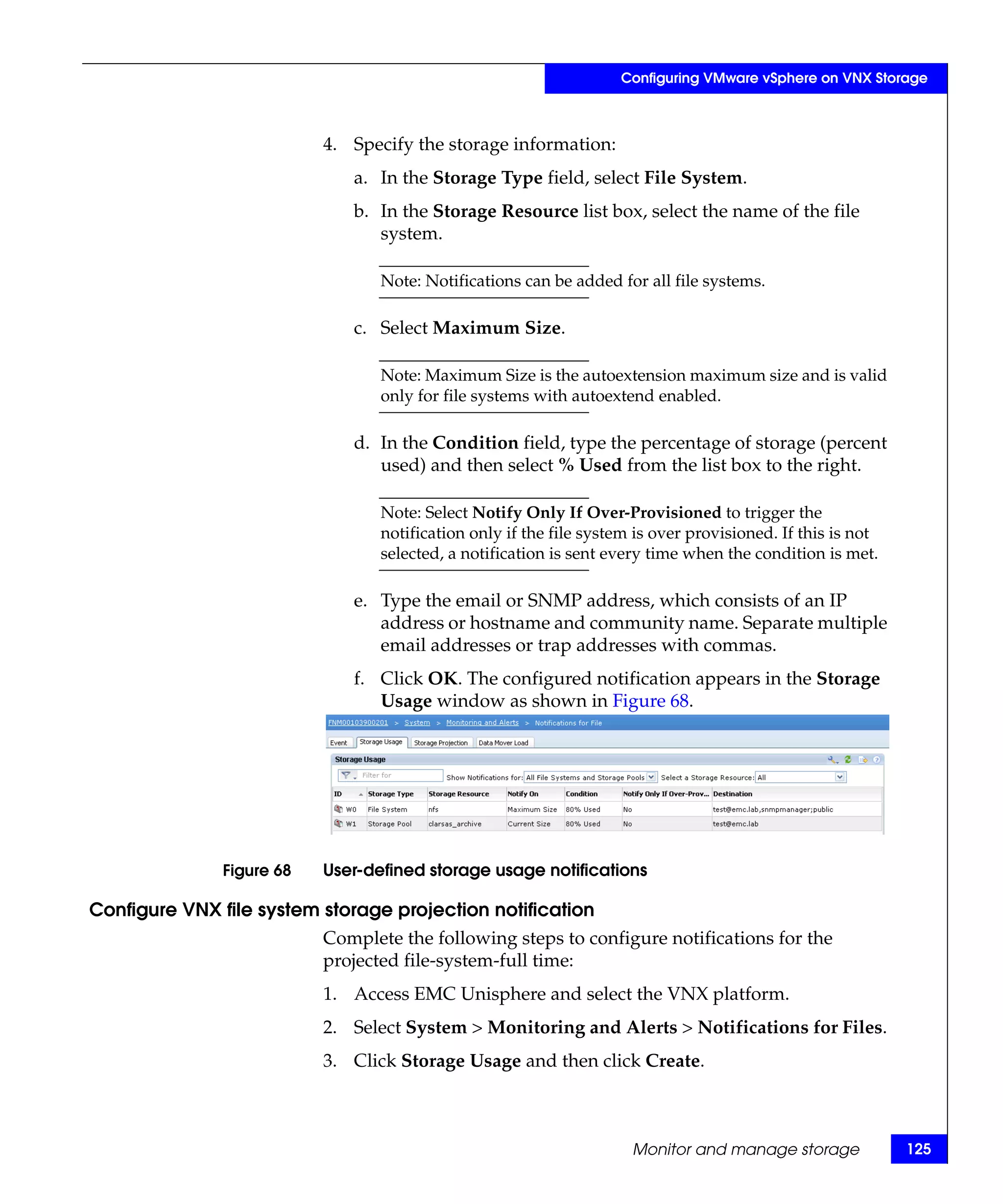 Configuring VMware vSphere on VNX Storage



                           4. Specify the storage information:
                              a. In the Storage Type field, select File System.
                              b. In the Storage Resource list box, select the name of the file
                                 system.

                                  Note: Notifications can be added for all file systems.

                              c. Select Maximum Size.

                                  Note: Maximum Size is the autoextension maximum size and is valid
                                  only for file systems with autoextend enabled.

                              d. In the Condition field, type the percentage of storage (percent
                                 used) and then select % Used from the list box to the right.

                                  Note: Select Notify Only If Over-Provisioned to trigger the
                                  notification only if the file system is over provisioned. If this is not
                                  selected, a notification is sent every time when the condition is met.

                              e. Type the email or SNMP address, which consists of an IP
                                 address or hostname and community name. Separate multiple
                                 email addresses or trap addresses with commas.
                              f. Click OK. The configured notification appears in the Storage
                                 Usage window as shown in Figure 68.




               Figure 68   User-defined storage usage notifications

Configure VNX file system storage projection notification
                           Complete the following steps to configure notifications for the
                           projected file-system-full time:
                           1. Access EMC Unisphere and select the VNX platform.
                           2. Select System > Monitoring and Alerts > Notifications for Files.
                           3. Click Storage Usage and then click Create.



                                                                      Monitor and manage storage             125
 